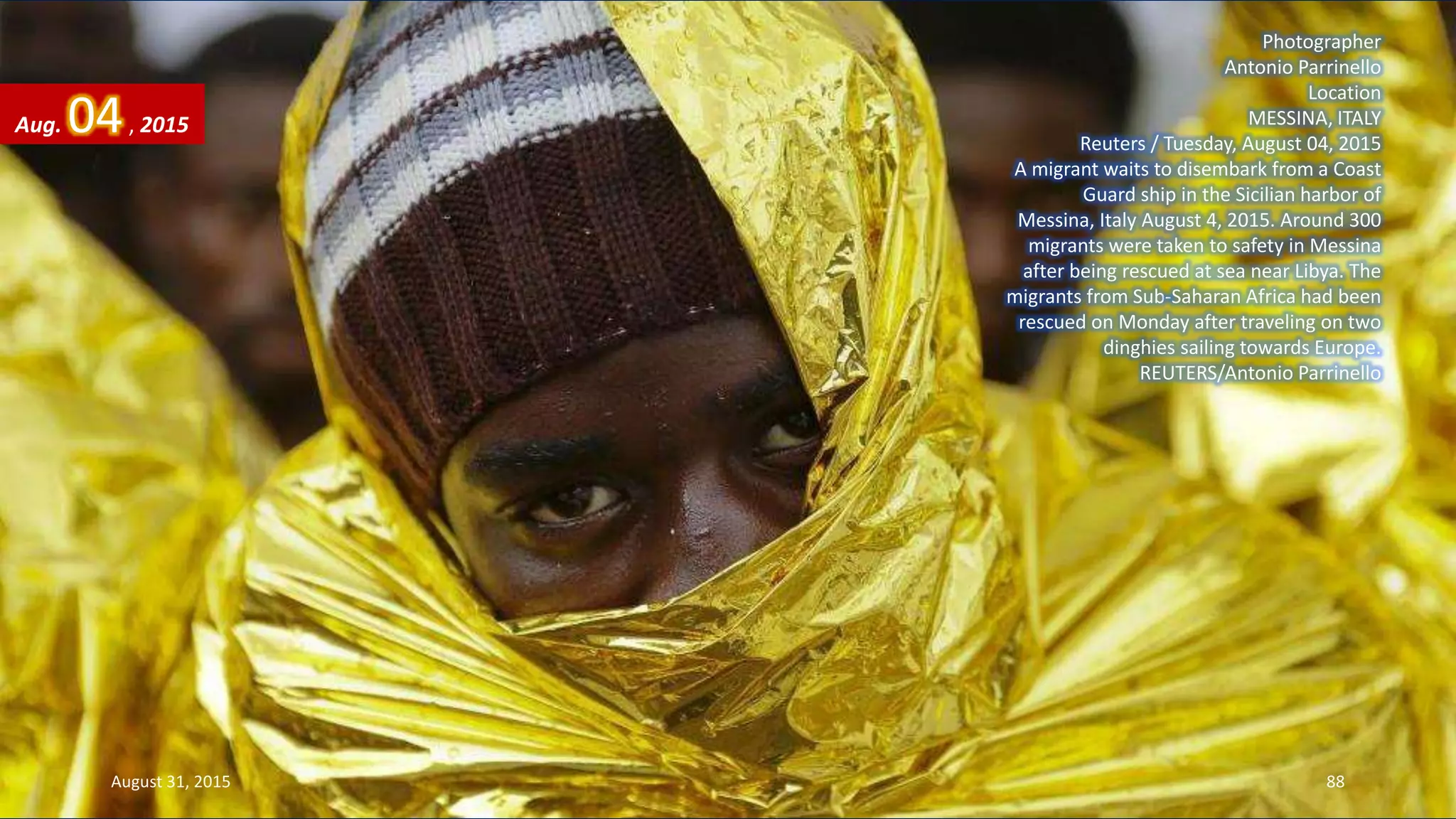 Photographer
Antonio Parrinello
Location
MESSINA, ITALY
Reuters / Tuesday, August 04, 2015
A migrant waits to disembark from a Coast
Guard ship in the Sicilian harbor of
Messina, Italy August 4, 2015. Around 300
migrants were taken to safety in Messina
after being rescued at sea near Libya. The
migrants from Sub-Saharan Africa had been
rescued on Monday after traveling on two
dinghies sailing towards Europe.
REUTERS/Antonio Parrinello
Aug. 04, 2015
August 31, 2015 88
 