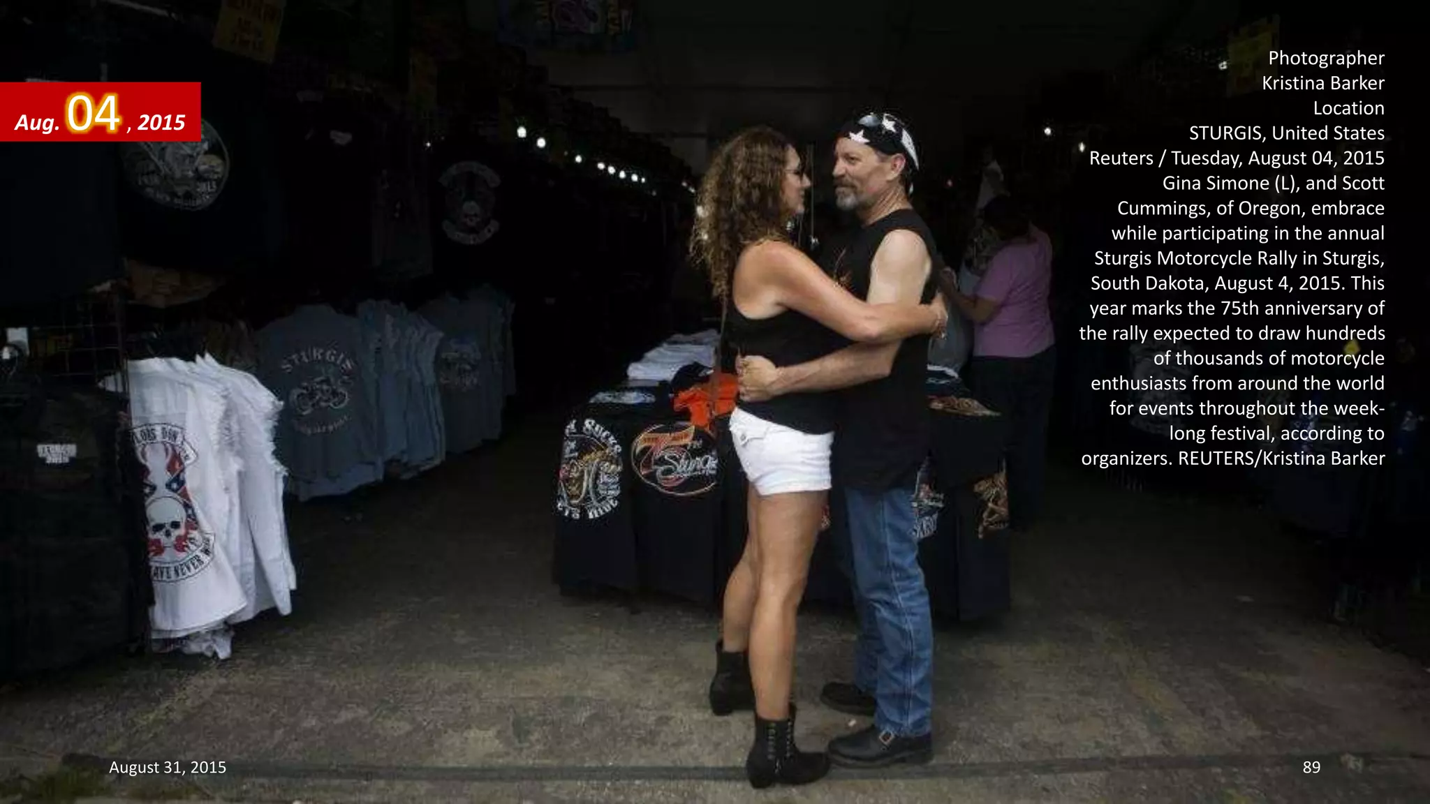 Photographer
Kristina Barker
Location
STURGIS, United States
Reuters / Tuesday, August 04, 2015
Gina Simone (L), and Scott
Cummings, of Oregon, embrace
while participating in the annual
Sturgis Motorcycle Rally in Sturgis,
South Dakota, August 4, 2015. This
year marks the 75th anniversary of
the rally expected to draw hundreds
of thousands of motorcycle
enthusiasts from around the world
for events throughout the week-
long festival, according to
organizers. REUTERS/Kristina Barker
Aug. 04, 2015
August 31, 2015 89
 