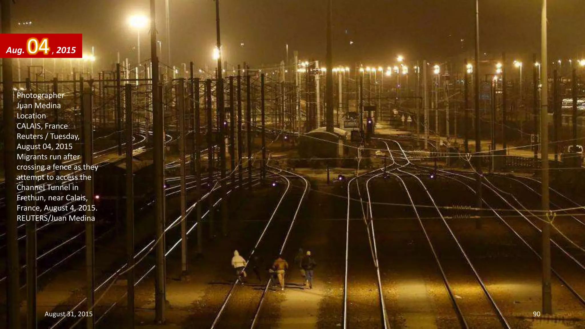 Photographer
Juan Medina
Location
CALAIS, France
Reuters / Tuesday,
August 04, 2015
Migrants run after
crossing a fence as they
attempt to access the
Channel Tunnel in
Frethun, near Calais,
France, August 4, 2015.
REUTERS/Juan Medina
Aug. 04, 2015
August 31, 2015 90
 