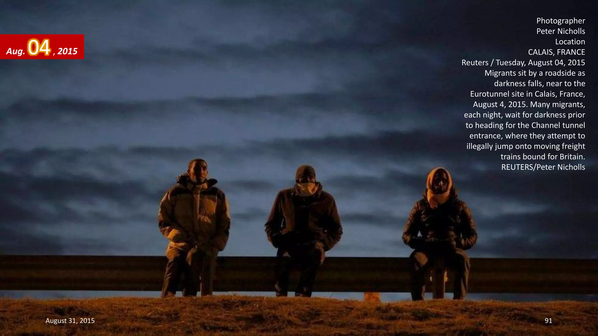 Photographer
Peter Nicholls
Location
CALAIS, FRANCE
Reuters / Tuesday, August 04, 2015
Migrants sit by a roadside as
darkness falls, near to the
Eurotunnel site in Calais, France,
August 4, 2015. Many migrants,
each night, wait for darkness prior
to heading for the Channel tunnel
entrance, where they attempt to
illegally jump onto moving freight
trains bound for Britain.
REUTERS/Peter Nicholls
Aug. 04, 2015
August 31, 2015 91
 