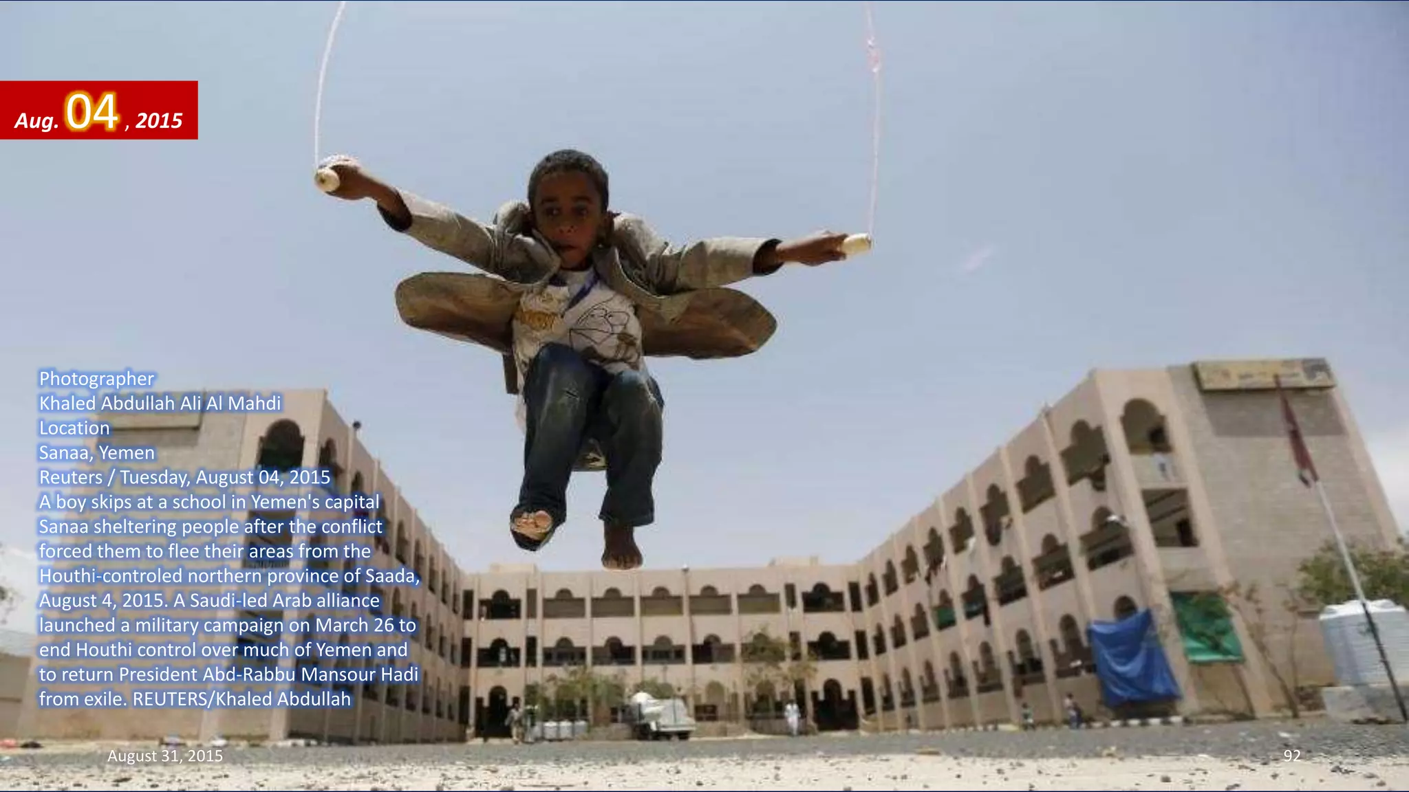 Photographer
Khaled Abdullah Ali Al Mahdi
Location
Sanaa, Yemen
Reuters / Tuesday, August 04, 2015
A boy skips at a school in Yemen's capital
Sanaa sheltering people after the conflict
forced them to flee their areas from the
Houthi-controled northern province of Saada,
August 4, 2015. A Saudi-led Arab alliance
launched a military campaign on March 26 to
end Houthi control over much of Yemen and
to return President Abd-Rabbu Mansour Hadi
from exile. REUTERS/Khaled Abdullah
Aug. 04, 2015
August 31, 2015 92
 