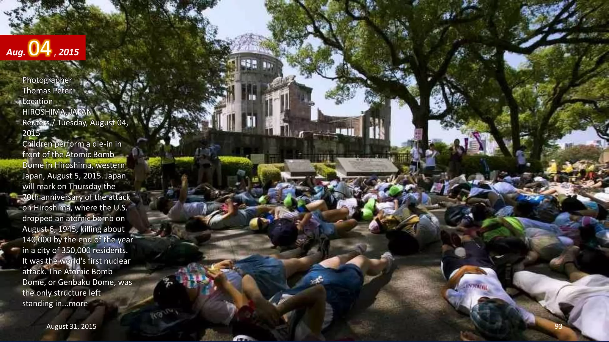 Photographer
Thomas Peter
Location
HIROSHIMA, JAPAN
Reuters / Tuesday, August 04,
2015
Children perform a die-in in
front of the Atomic Bomb
Dome in Hiroshima, western
Japan, August 5, 2015. Japan
will mark on Thursday the
70th anniversary of the attack
on Hiroshima, where the U.S.
dropped an atomic bomb on
August 6, 1945, killing about
140,000 by the end of the year
in a city of 350,000 residents.
It was the world's first nuclear
attack. The Atomic Bomb
Dome, or Genbaku Dome, was
the only structure left
standing in...more
Aug. 04, 2015
August 31, 2015 93
 