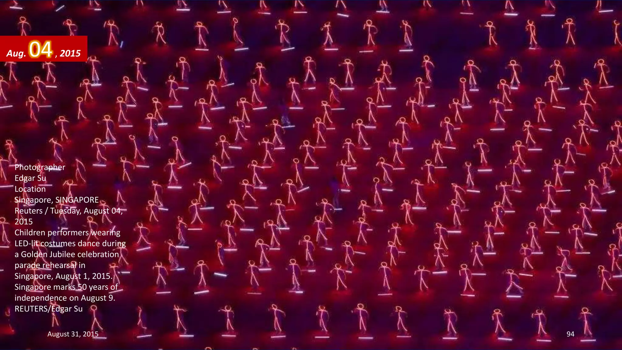 Photographer
Edgar Su
Location
Singapore, SINGAPORE
Reuters / Tuesday, August 04,
2015
Children performers wearing
LED-lit costumes dance during
a Golden Jubilee celebration
parade rehearsal in
Singapore, August 1, 2015.
Singapore marks 50 years of
independence on August 9.
REUTERS/Edgar Su
Aug. 04, 2015
August 31, 2015 94
 