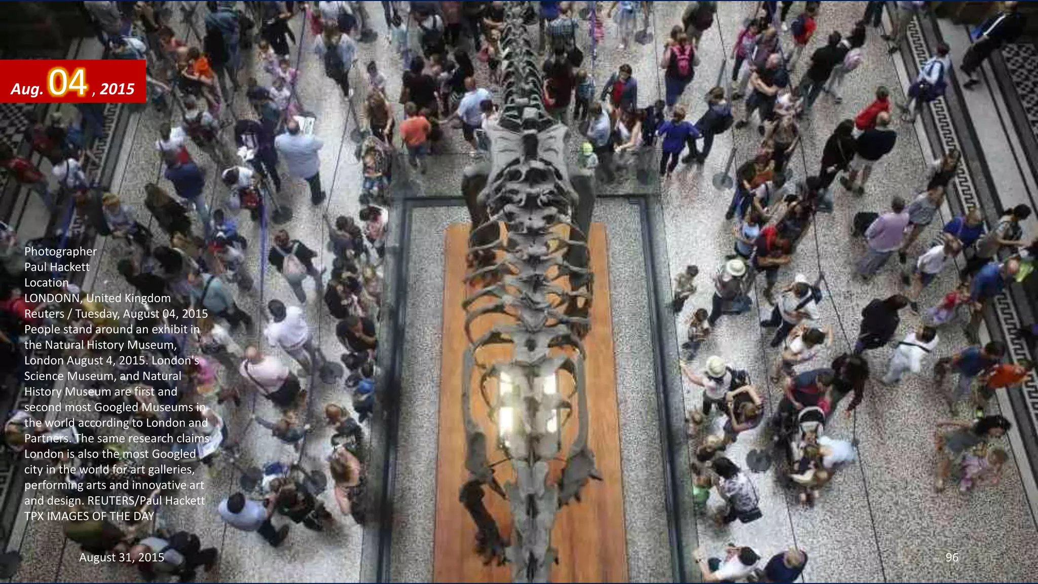 Photographer
Paul Hackett
Location
LONDONN, United Kingdom
Reuters / Tuesday, August 04, 2015
People stand around an exhibit in
the Natural History Museum,
London August 4, 2015. London's
Science Museum, and Natural
History Museum are first and
second most Googled Museums in
the world according to London and
Partners. The same research claims
London is also the most Googled
city in the world for art galleries,
performing arts and innovative art
and design. REUTERS/Paul Hackett
TPX IMAGES OF THE DAY
Aug. 04, 2015
August 31, 2015 96
 