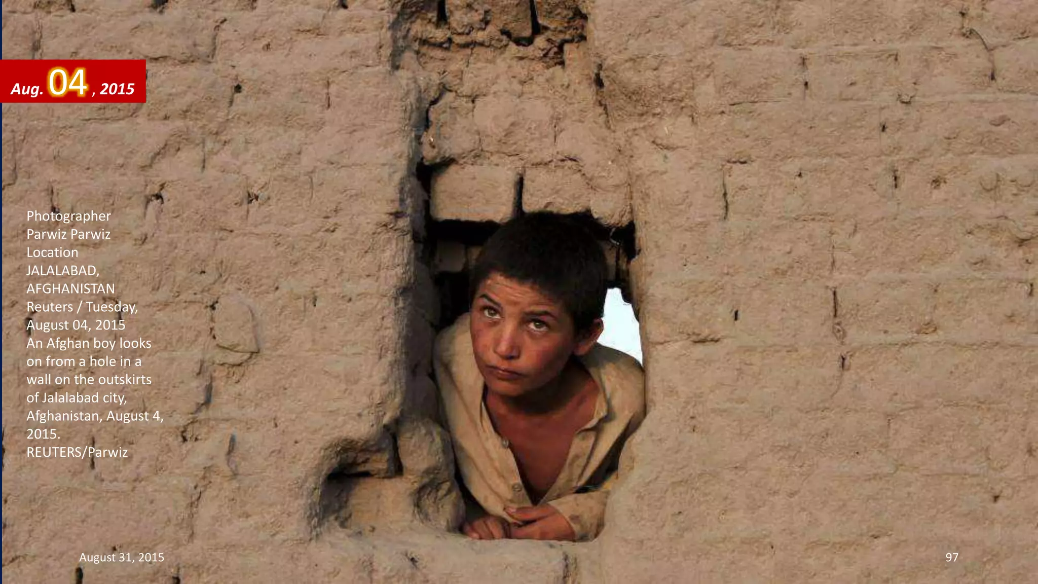 Photographer
Parwiz Parwiz
Location
JALALABAD,
AFGHANISTAN
Reuters / Tuesday,
August 04, 2015
An Afghan boy looks
on from a hole in a
wall on the outskirts
of Jalalabad city,
Afghanistan, August 4,
2015.
REUTERS/Parwiz
Aug. 04, 2015
August 31, 2015 97
 