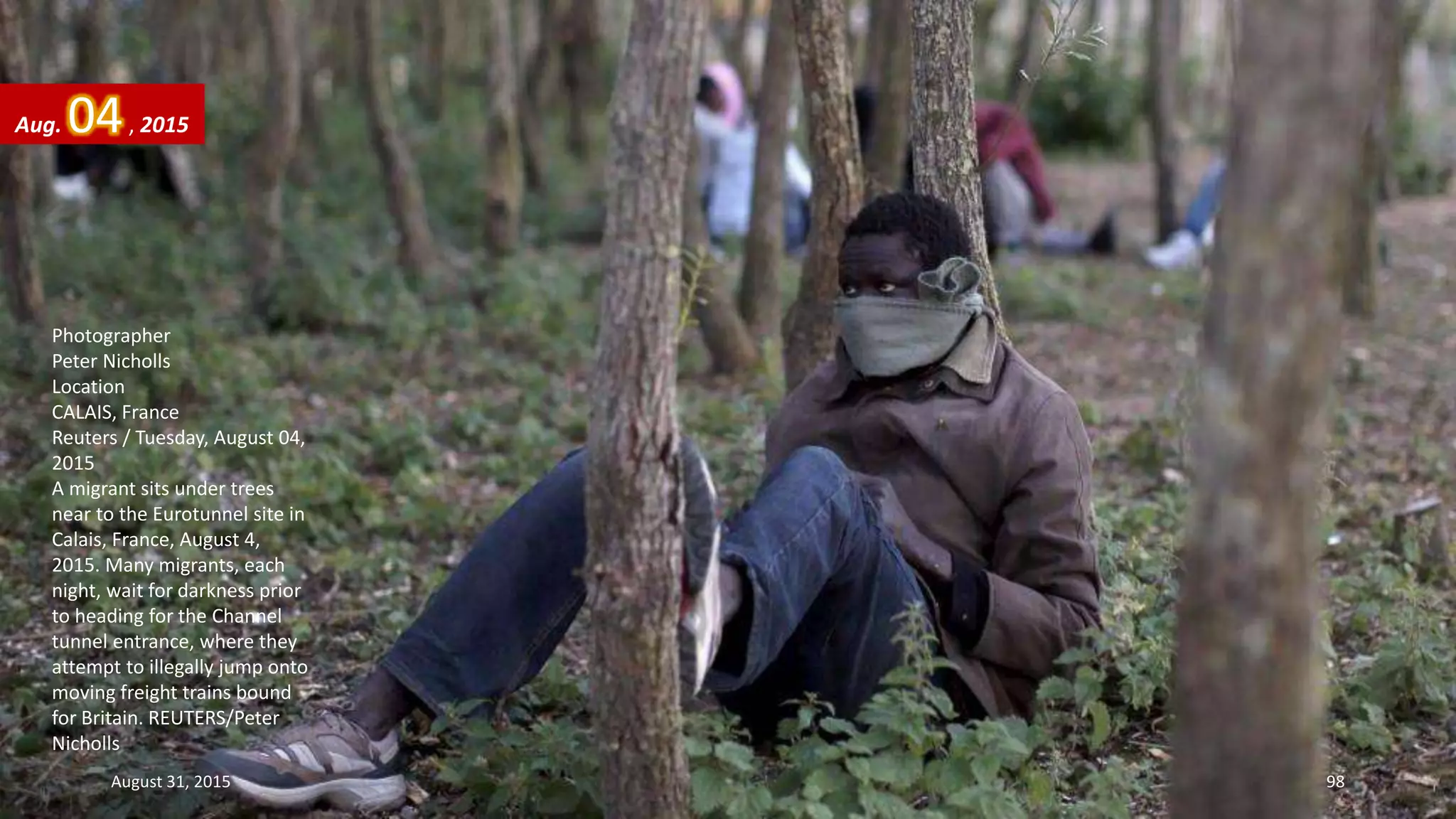 Photographer
Peter Nicholls
Location
CALAIS, France
Reuters / Tuesday, August 04,
2015
A migrant sits under trees
near to the Eurotunnel site in
Calais, France, August 4,
2015. Many migrants, each
night, wait for darkness prior
to heading for the Channel
tunnel entrance, where they
attempt to illegally jump onto
moving freight trains bound
for Britain. REUTERS/Peter
Nicholls
Aug. 04, 2015
August 31, 2015 98
 
