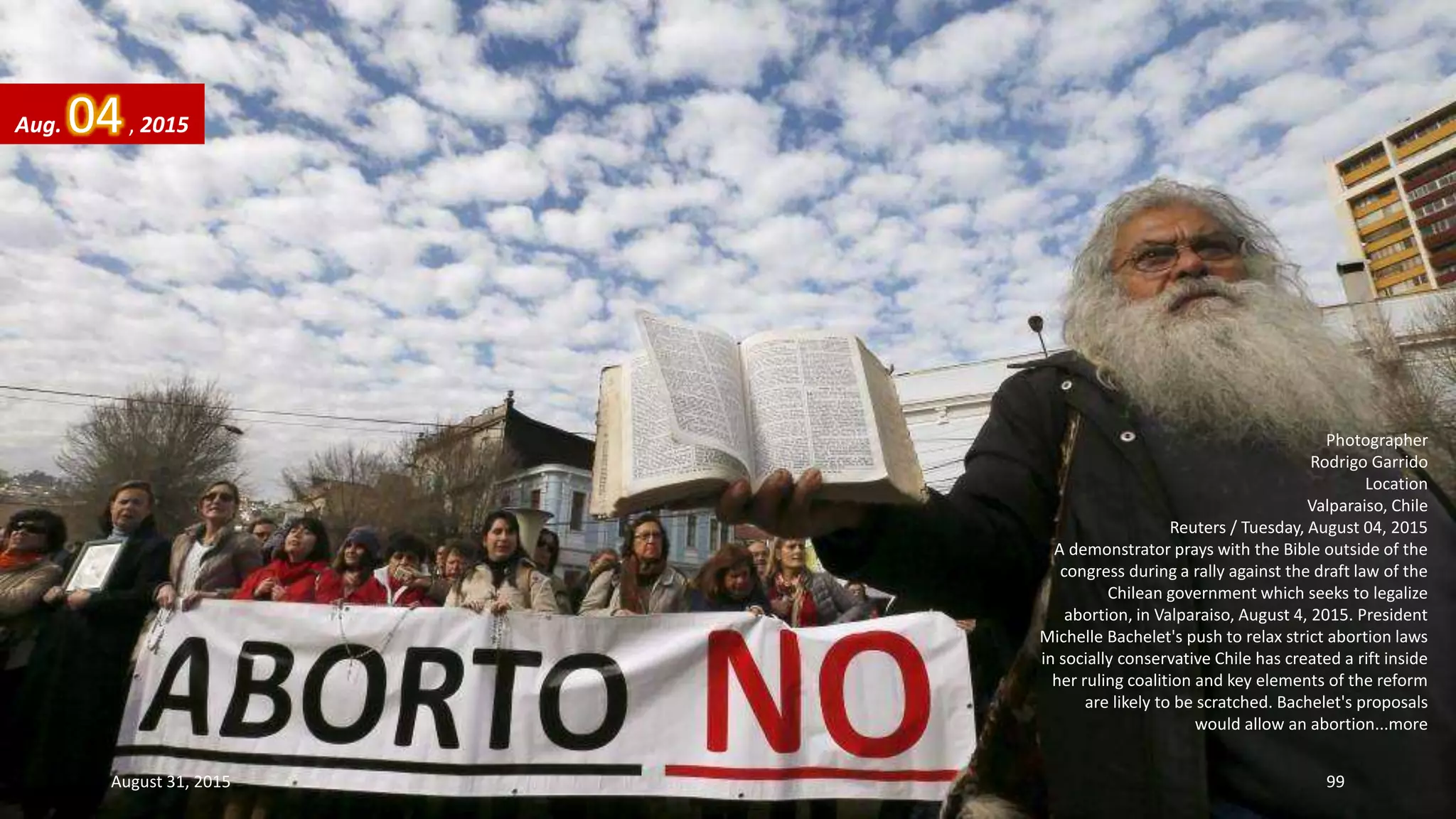 Photographer
Rodrigo Garrido
Location
Valparaiso, Chile
Reuters / Tuesday, August 04, 2015
A demonstrator prays with the Bible outside of the
congress during a rally against the draft law of the
Chilean government which seeks to legalize
abortion, in Valparaiso, August 4, 2015. President
Michelle Bachelet's push to relax strict abortion laws
in socially conservative Chile has created a rift inside
her ruling coalition and key elements of the reform
are likely to be scratched. Bachelet's proposals
would allow an abortion...more
Aug. 04, 2015
August 31, 2015 99
 