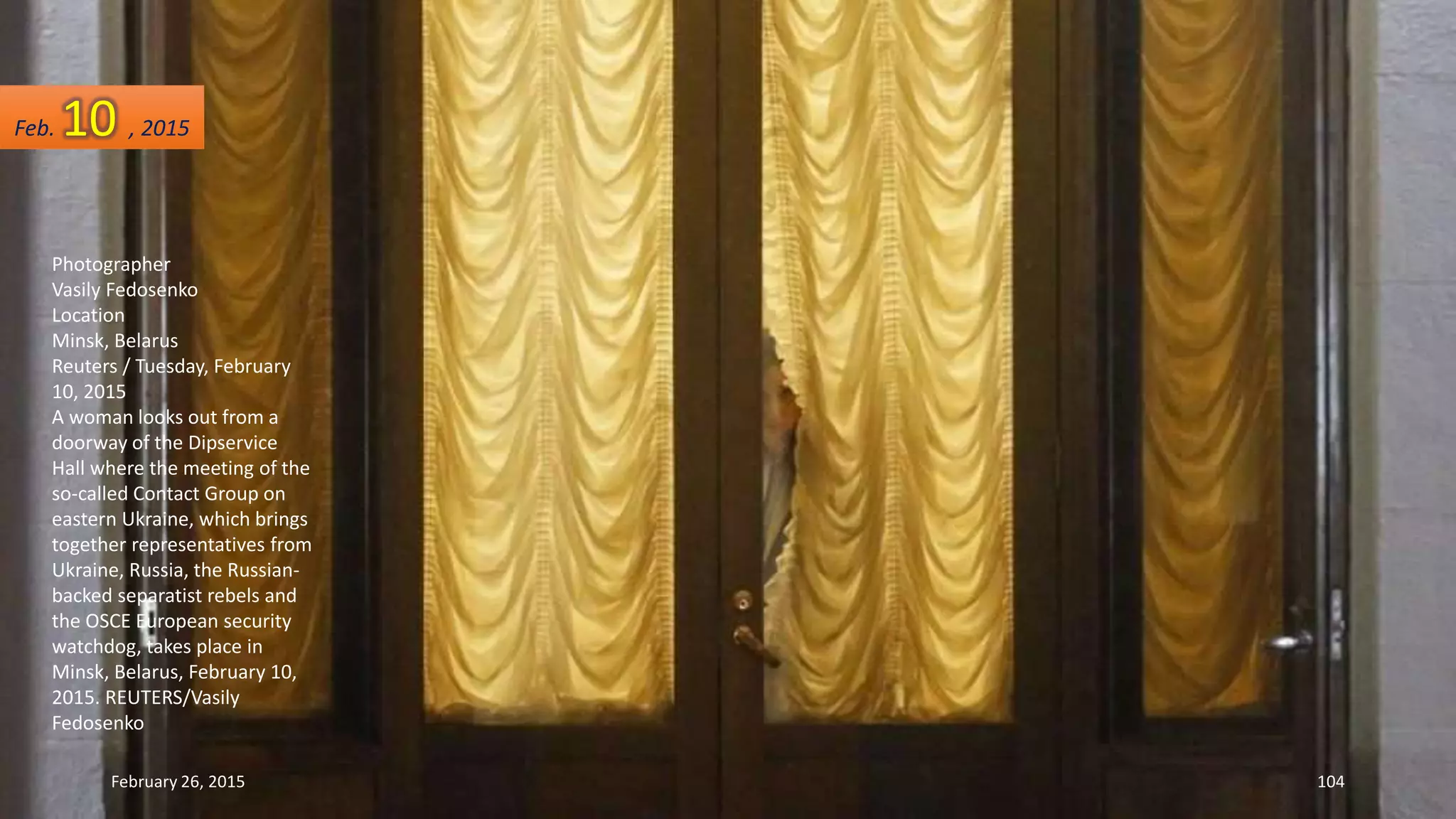 Photographer
Vasily Fedosenko
Location
Minsk, Belarus
Reuters / Tuesday, February
10, 2015
A woman looks out from a
doorway of the Dipservice
Hall where the meeting of the
so-called Contact Group on
eastern Ukraine, which brings
together representatives from
Ukraine, Russia, the Russian-
backed separatist rebels and
the OSCE European security
watchdog, takes place in
Minsk, Belarus, February 10,
2015. REUTERS/Vasily
Fedosenko
February 26, 2015 104
Feb. 10 , 2015
 