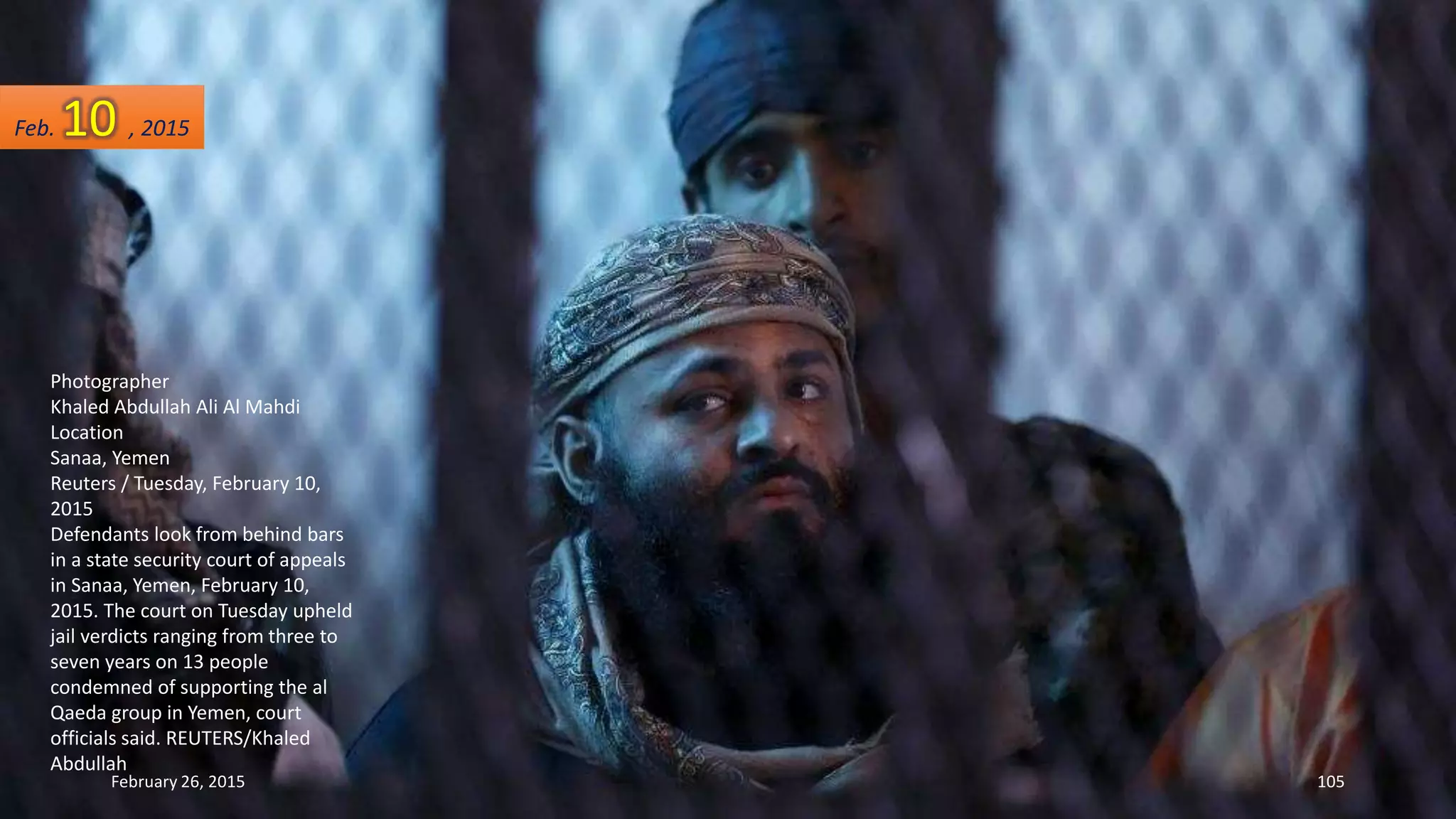 Photographer
Khaled Abdullah Ali Al Mahdi
Location
Sanaa, Yemen
Reuters / Tuesday, February 10,
2015
Defendants look from behind bars
in a state security court of appeals
in Sanaa, Yemen, February 10,
2015. The court on Tuesday upheld
jail verdicts ranging from three to
seven years on 13 people
condemned of supporting the al
Qaeda group in Yemen, court
officials said. REUTERS/Khaled
Abdullah
February 26, 2015 105
Feb. 10 , 2015
 