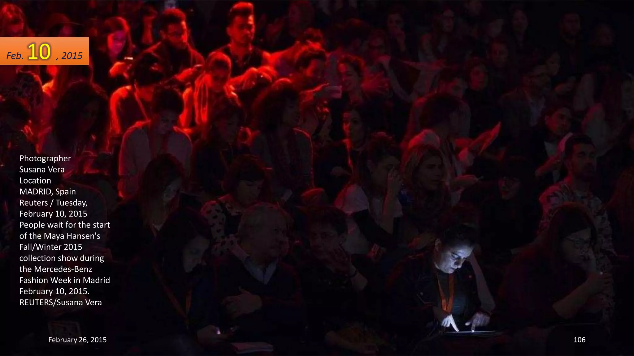 Photographer
Susana Vera
Location
MADRID, Spain
Reuters / Tuesday,
February 10, 2015
People wait for the start
of the Maya Hansen's
Fall/Winter 2015
collection show during
the Mercedes-Benz
Fashion Week in Madrid
February 10, 2015.
REUTERS/Susana Vera
February 26, 2015 106
Feb. 10 , 2015
 