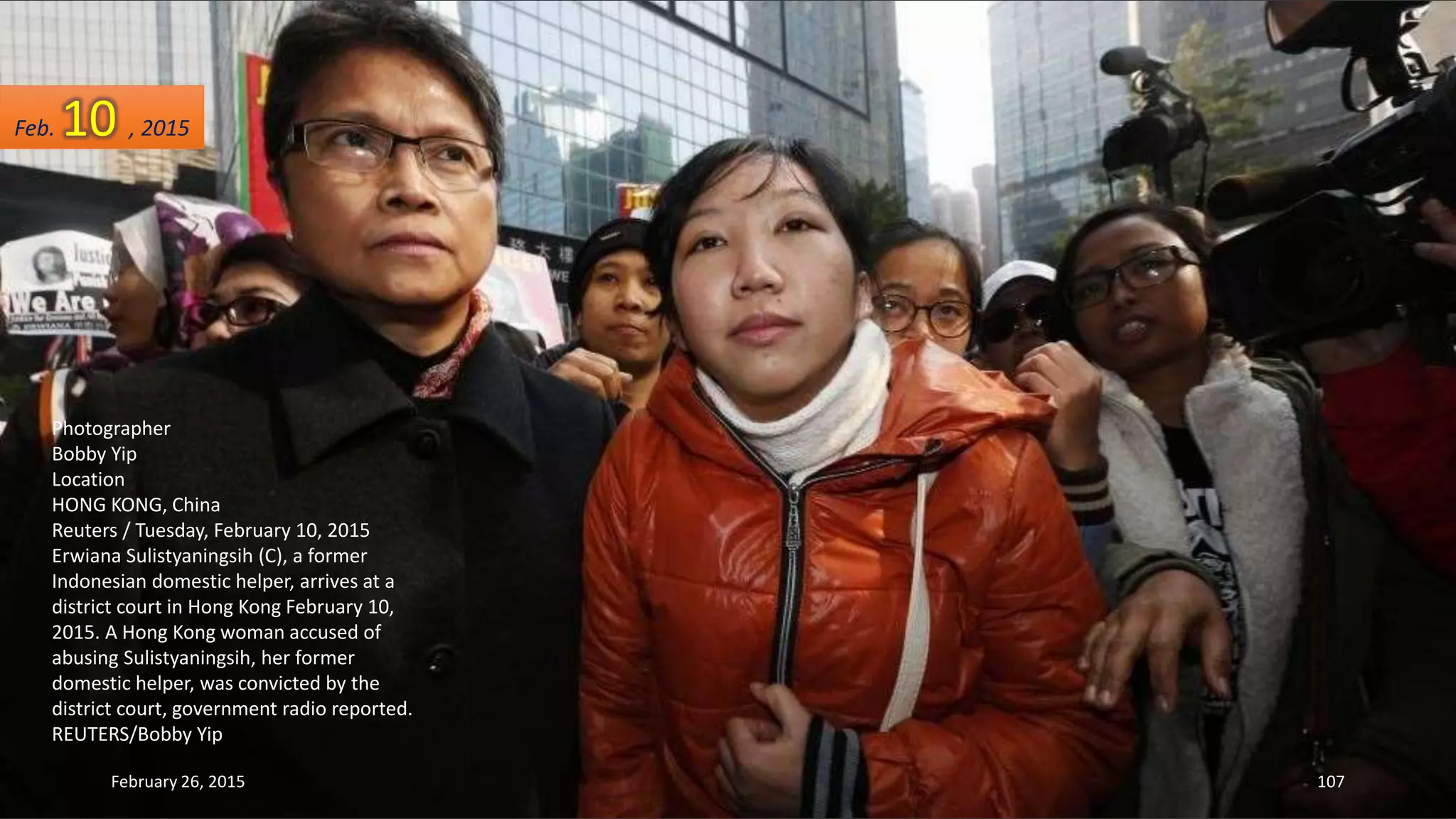 Photographer
Bobby Yip
Location
HONG KONG, China
Reuters / Tuesday, February 10, 2015
Erwiana Sulistyaningsih (C), a former
Indonesian domestic helper, arrives at a
district court in Hong Kong February 10,
2015. A Hong Kong woman accused of
abusing Sulistyaningsih, her former
domestic helper, was convicted by the
district court, government radio reported.
REUTERS/Bobby Yip
February 26, 2015 107
Feb. 10 , 2015
 