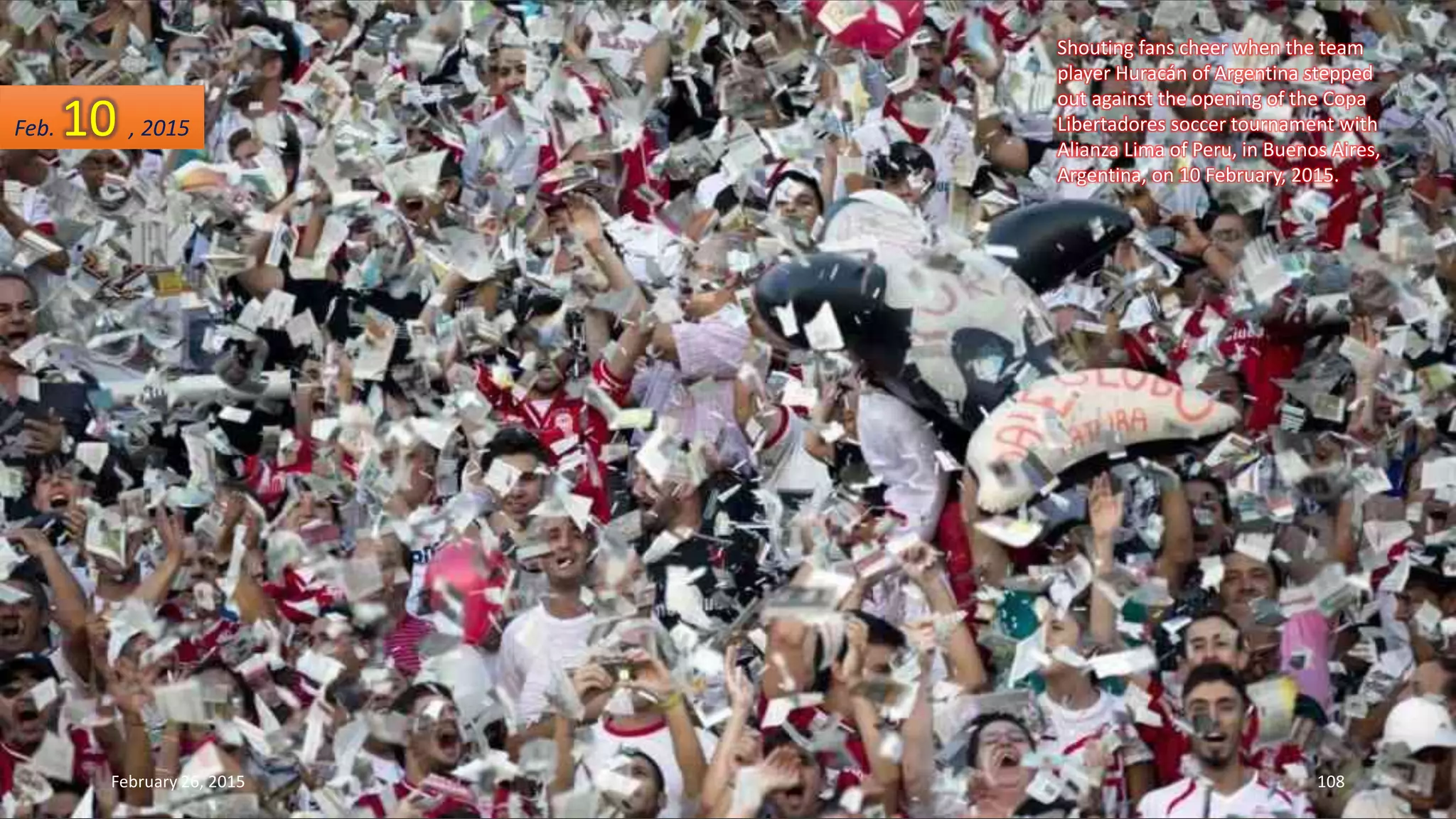 Shouting fans cheer when the team
player Huracán of Argentina stepped
out against the opening of the Copa
Libertadores soccer tournament with
Alianza Lima of Peru, in Buenos Aires,
Argentina, on 10 February, 2015.
February 26, 2015 108
Feb. 10 , 2015
 