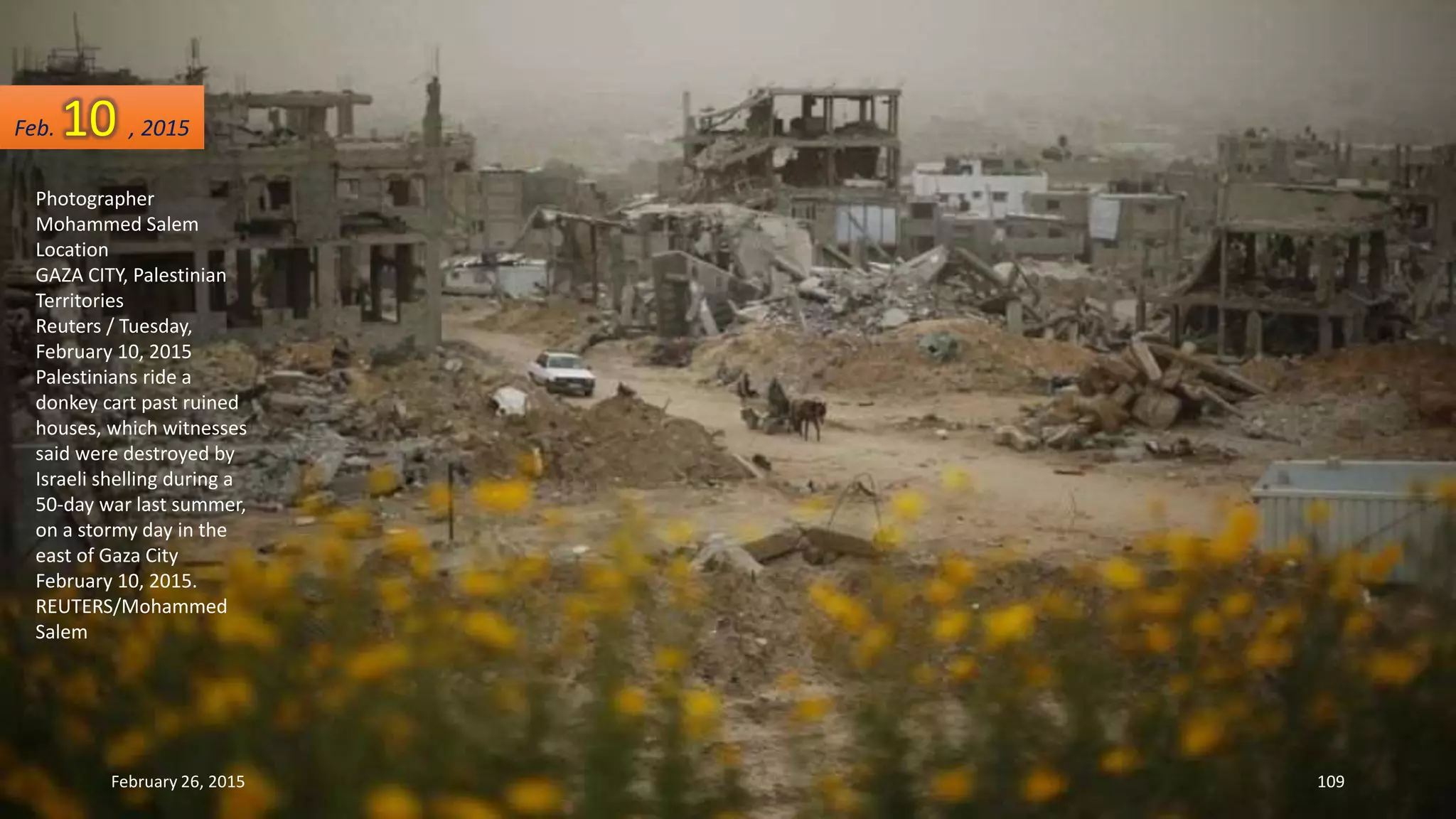 Photographer
Mohammed Salem
Location
GAZA CITY, Palestinian
Territories
Reuters / Tuesday,
February 10, 2015
Palestinians ride a
donkey cart past ruined
houses, which witnesses
said were destroyed by
Israeli shelling during a
50-day war last summer,
on a stormy day in the
east of Gaza City
February 10, 2015.
REUTERS/Mohammed
Salem
February 26, 2015 109
Feb. 10 , 2015
 