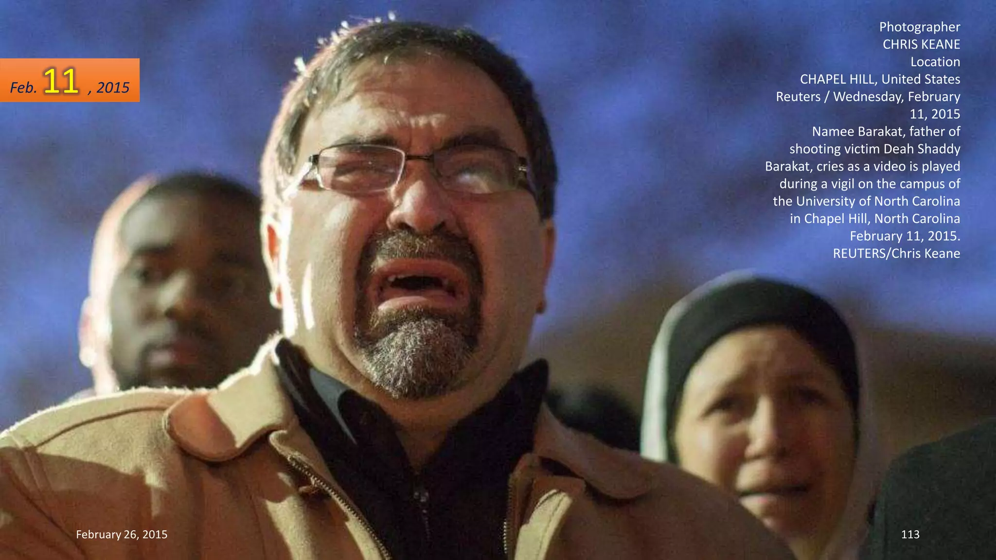 Photographer
CHRIS KEANE
Location
CHAPEL HILL, United States
Reuters / Wednesday, February
11, 2015
Namee Barakat, father of
shooting victim Deah Shaddy
Barakat, cries as a video is played
during a vigil on the campus of
the University of North Carolina
in Chapel Hill, North Carolina
February 11, 2015.
REUTERS/Chris Keane
February 26, 2015 113
Feb. 11 , 2015
 