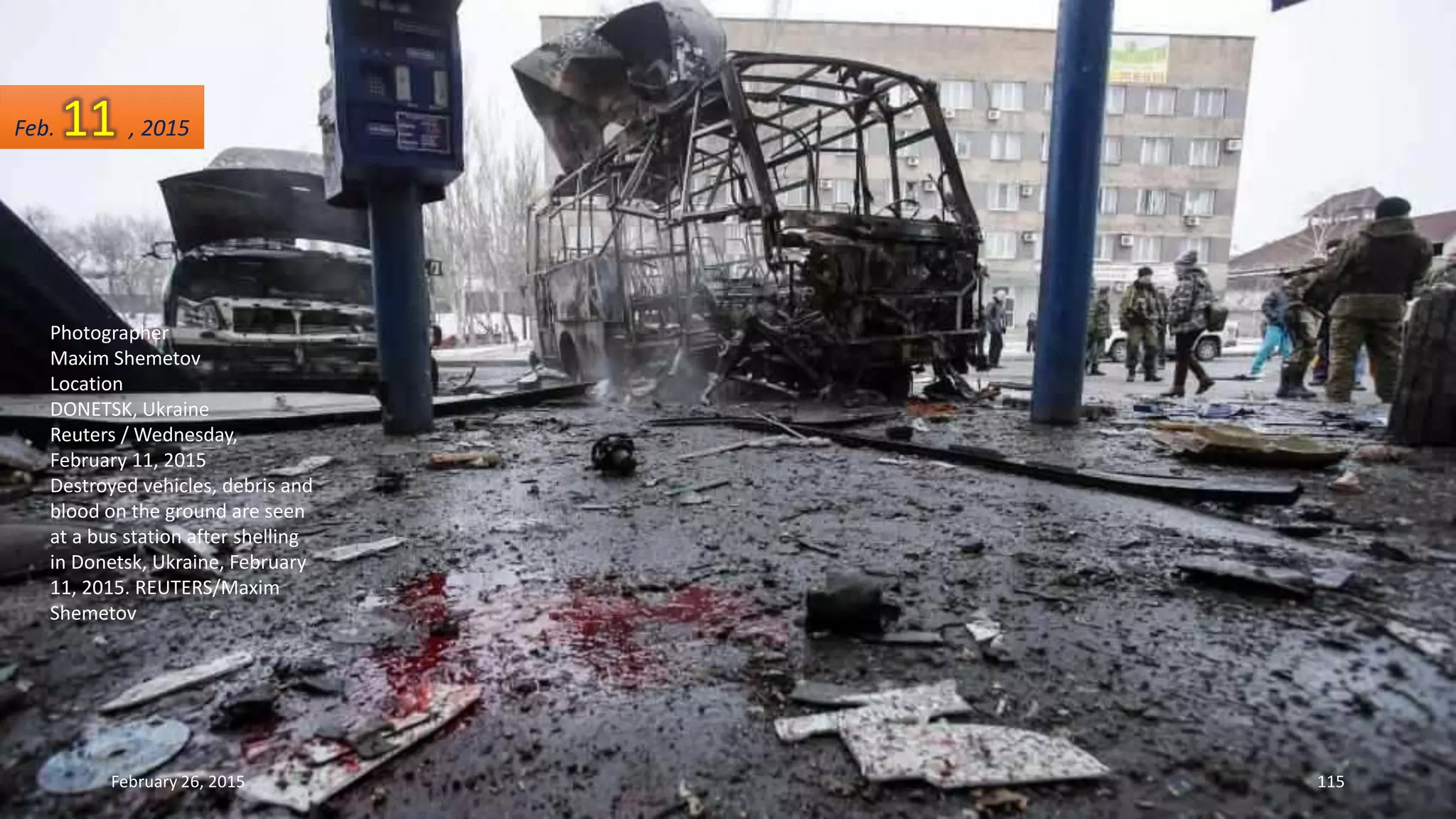 Photographer
Maxim Shemetov
Location
DONETSK, Ukraine
Reuters / Wednesday,
February 11, 2015
Destroyed vehicles, debris and
blood on the ground are seen
at a bus station after shelling
in Donetsk, Ukraine, February
11, 2015. REUTERS/Maxim
Shemetov
February 26, 2015 115
Feb. 11 , 2015
 
