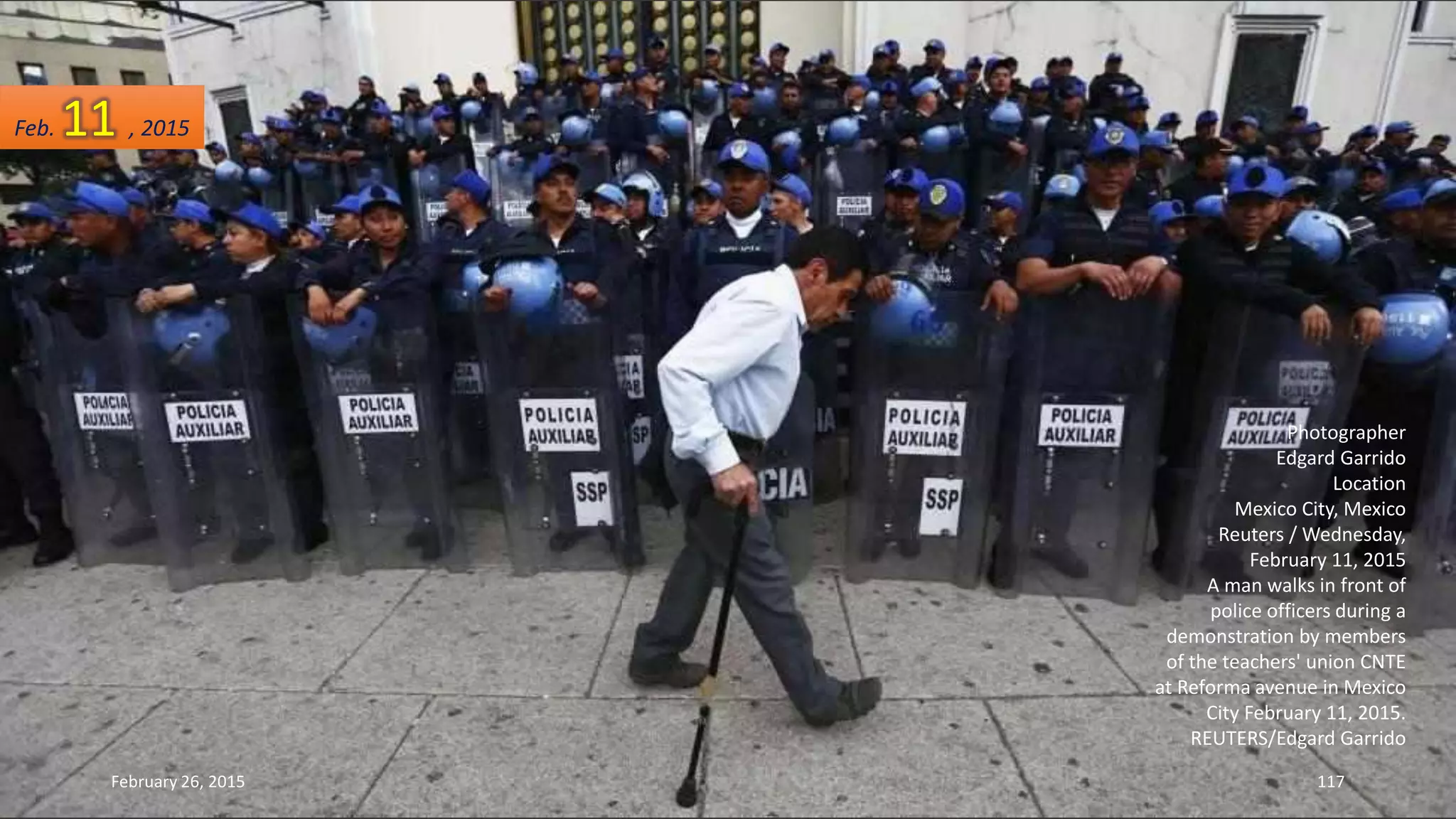 Photographer
Edgard Garrido
Location
Mexico City, Mexico
Reuters / Wednesday,
February 11, 2015
A man walks in front of
police officers during a
demonstration by members
of the teachers' union CNTE
at Reforma avenue in Mexico
City February 11, 2015.
REUTERS/Edgard Garrido
February 26, 2015 117
Feb. 11 , 2015
 