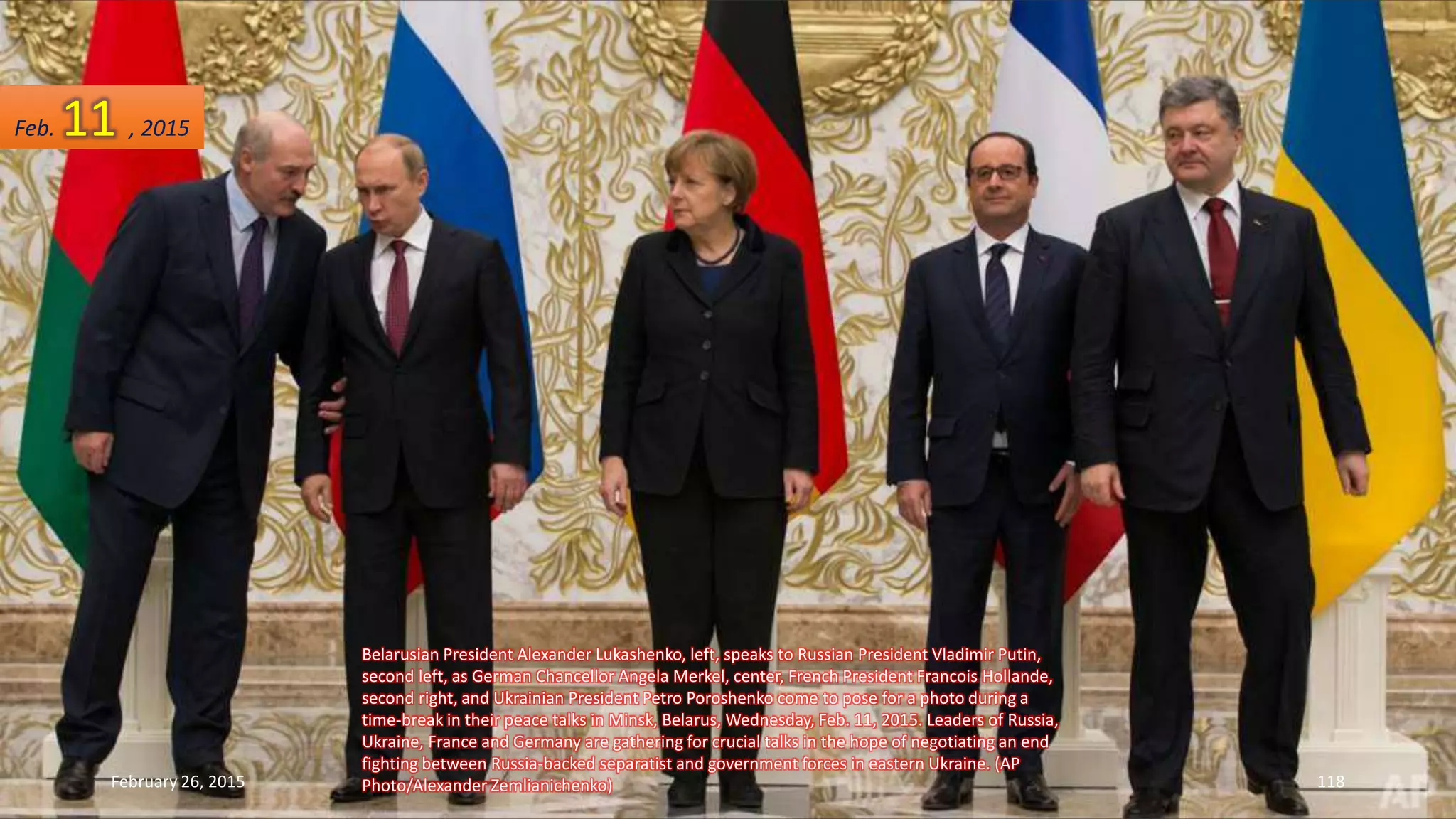 Belarusian President Alexander Lukashenko, left, speaks to Russian President Vladimir Putin,
second left, as German Chancellor Angela Merkel, center, French President Francois Hollande,
second right, and Ukrainian President Petro Poroshenko come to pose for a photo during a
time-break in their peace talks in Minsk, Belarus, Wednesday, Feb. 11, 2015. Leaders of Russia,
Ukraine, France and Germany are gathering for crucial talks in the hope of negotiating an end
fighting between Russia-backed separatist and government forces in eastern Ukraine. (AP
Photo/Alexander Zemlianichenko)February 26, 2015 118
Feb. 11 , 2015
 