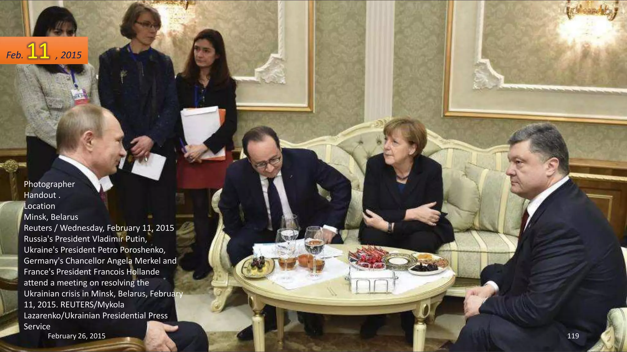Photographer
Handout .
Location
Minsk, Belarus
Reuters / Wednesday, February 11, 2015
Russia's President Vladimir Putin,
Ukraine's President Petro Poroshenko,
Germany's Chancellor Angela Merkel and
France's President Francois Hollande
attend a meeting on resolving the
Ukrainian crisis in Minsk, Belarus, February
11, 2015. REUTERS/Mykola
Lazarenko/Ukrainian Presidential Press
Service
February 26, 2015 119
Feb. 11 , 2015
 