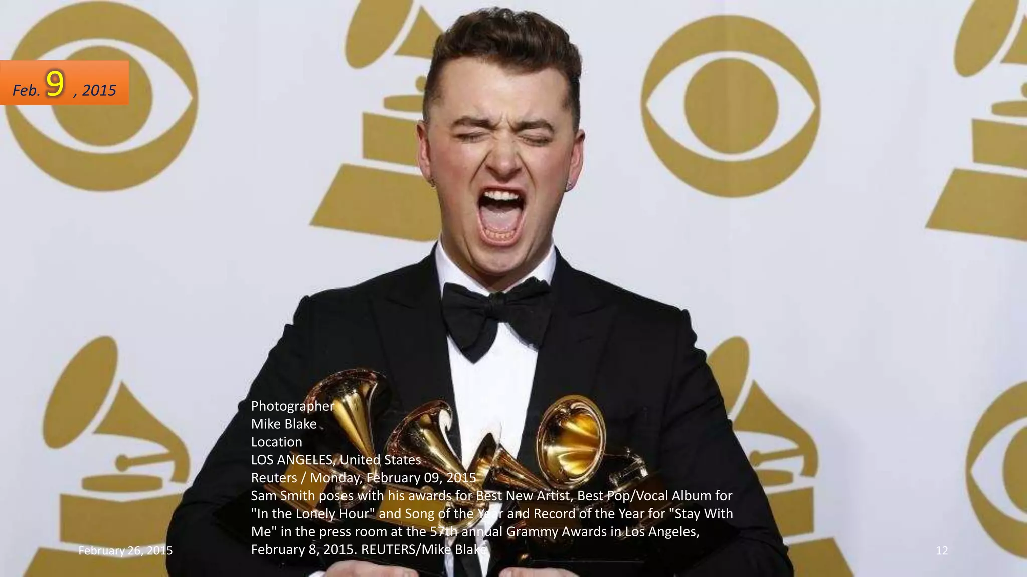 Photographer
Mike Blake
Location
LOS ANGELES, United States
Reuters / Monday, February 09, 2015
Sam Smith poses with his awards for Best New Artist, Best Pop/Vocal Album for
"In the Lonely Hour" and Song of the Year and Record of the Year for "Stay With
Me" in the press room at the 57th annual Grammy Awards in Los Angeles,
February 8, 2015. REUTERS/Mike Blake
Feb. 9 , 2015
February 26, 2015 12
 
