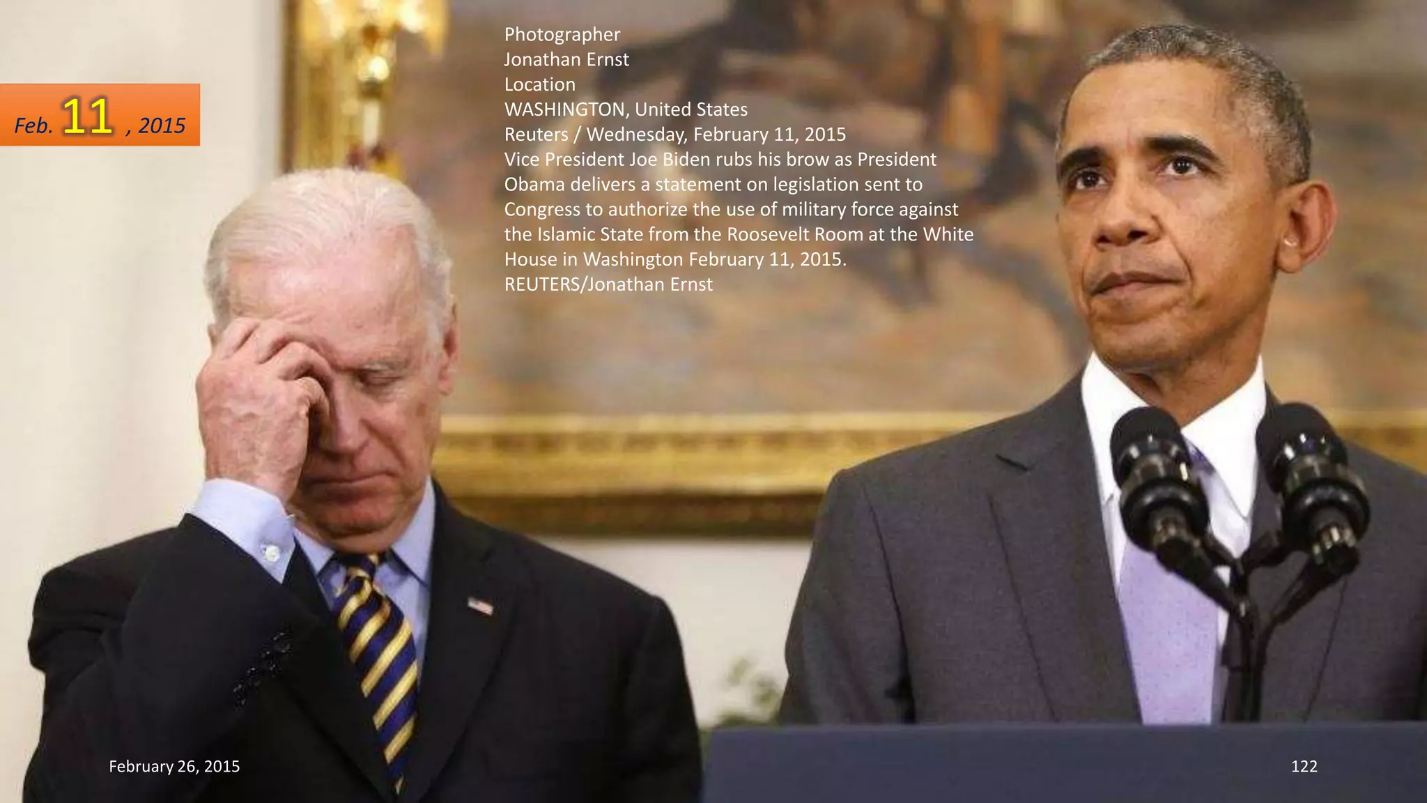 Photographer
Jonathan Ernst
Location
WASHINGTON, United States
Reuters / Wednesday, February 11, 2015
Vice President Joe Biden rubs his brow as President
Obama delivers a statement on legislation sent to
Congress to authorize the use of military force against
the Islamic State from the Roosevelt Room at the White
House in Washington February 11, 2015.
REUTERS/Jonathan Ernst
February 26, 2015 122
Feb. 11 , 2015
 