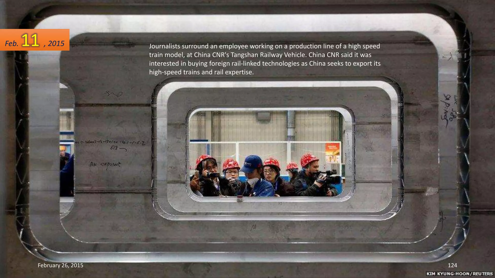 Journalists surround an employee working on a production line of a high speed
train model, at China CNR's Tangshan Railway Vehicle. China CNR said it was
interested in buying foreign rail-linked technologies as China seeks to export its
high-speed trains and rail expertise.
February 26, 2015 124
Feb. 11 , 2015
 