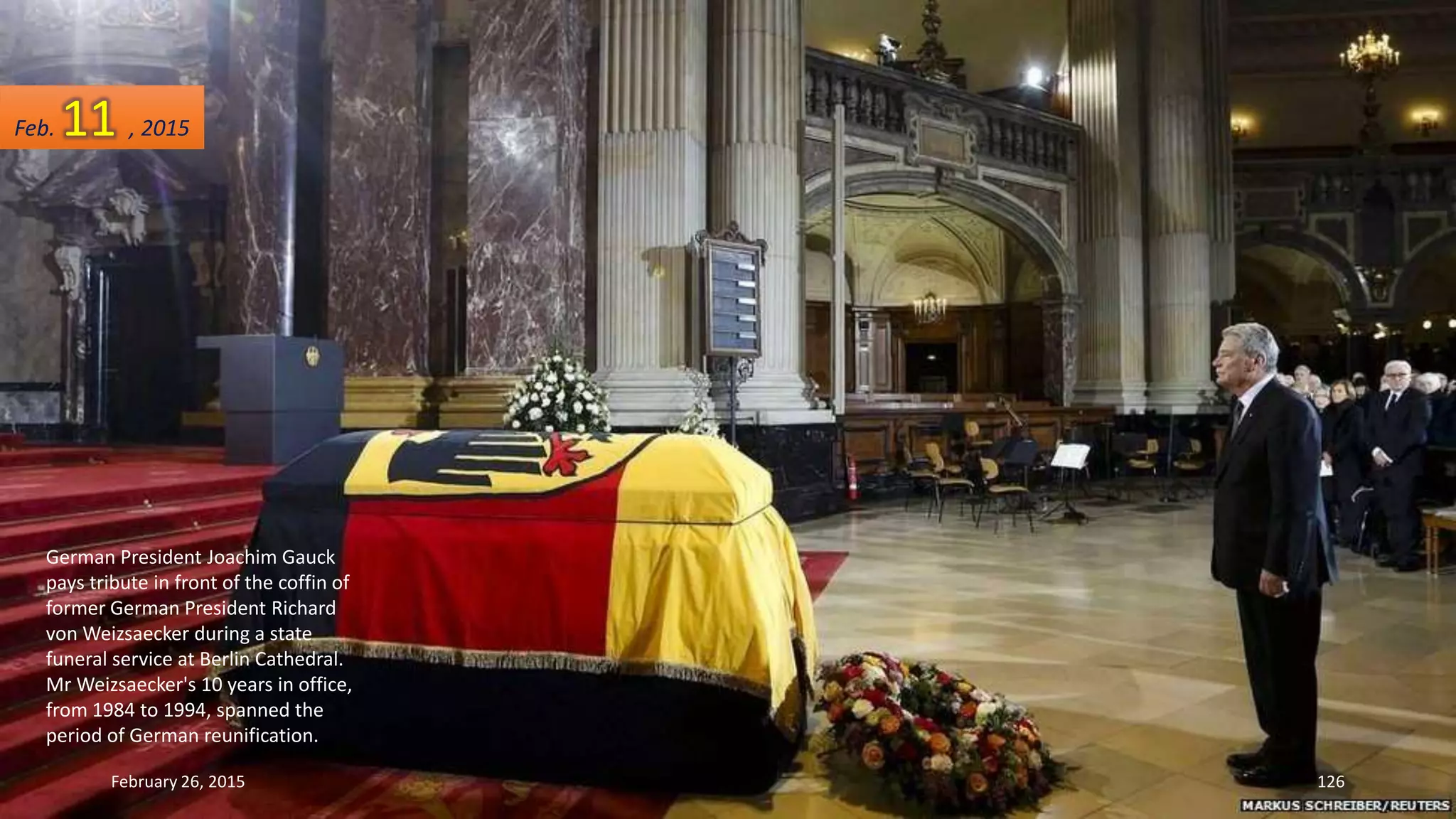 German President Joachim Gauck
pays tribute in front of the coffin of
former German President Richard
von Weizsaecker during a state
funeral service at Berlin Cathedral.
Mr Weizsaecker's 10 years in office,
from 1984 to 1994, spanned the
period of German reunification.
February 26, 2015 126
Feb. 11 , 2015
 