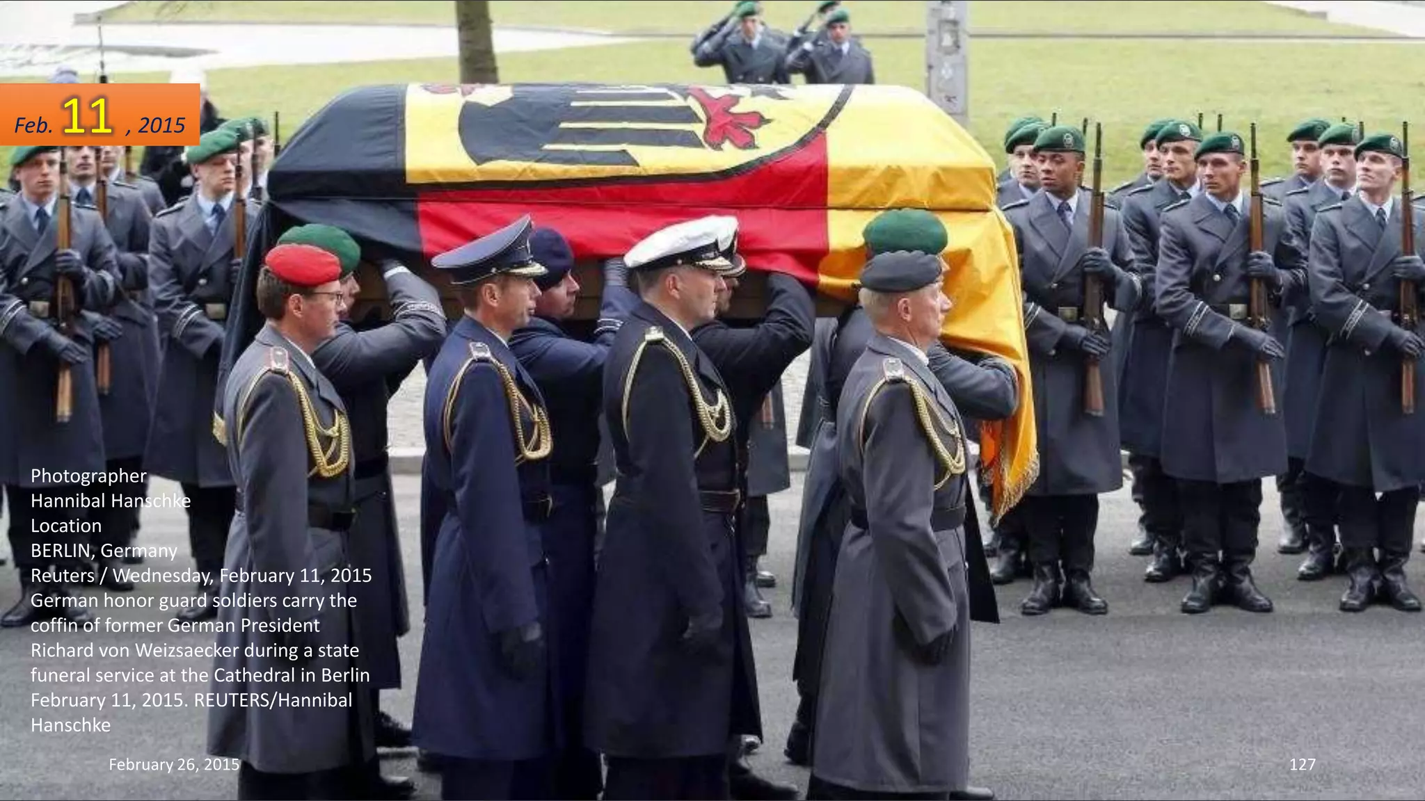 Photographer
Hannibal Hanschke
Location
BERLIN, Germany
Reuters / Wednesday, February 11, 2015
German honor guard soldiers carry the
coffin of former German President
Richard von Weizsaecker during a state
funeral service at the Cathedral in Berlin
February 11, 2015. REUTERS/Hannibal
Hanschke
February 26, 2015 127
Feb. 11 , 2015
 
