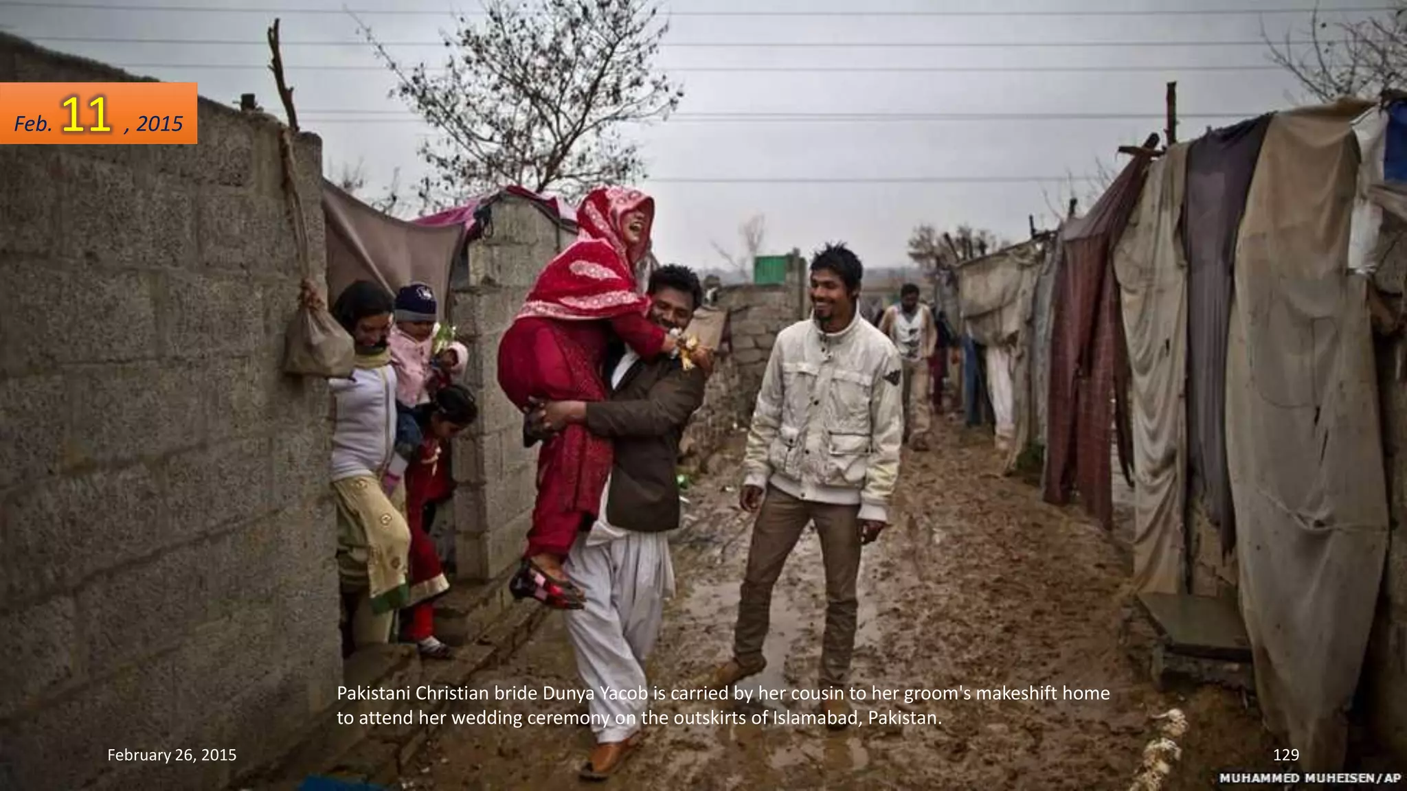 Pakistani Christian bride Dunya Yacob is carried by her cousin to her groom's makeshift home
to attend her wedding ceremony on the outskirts of Islamabad, Pakistan.
February 26, 2015 129
Feb. 11 , 2015
 