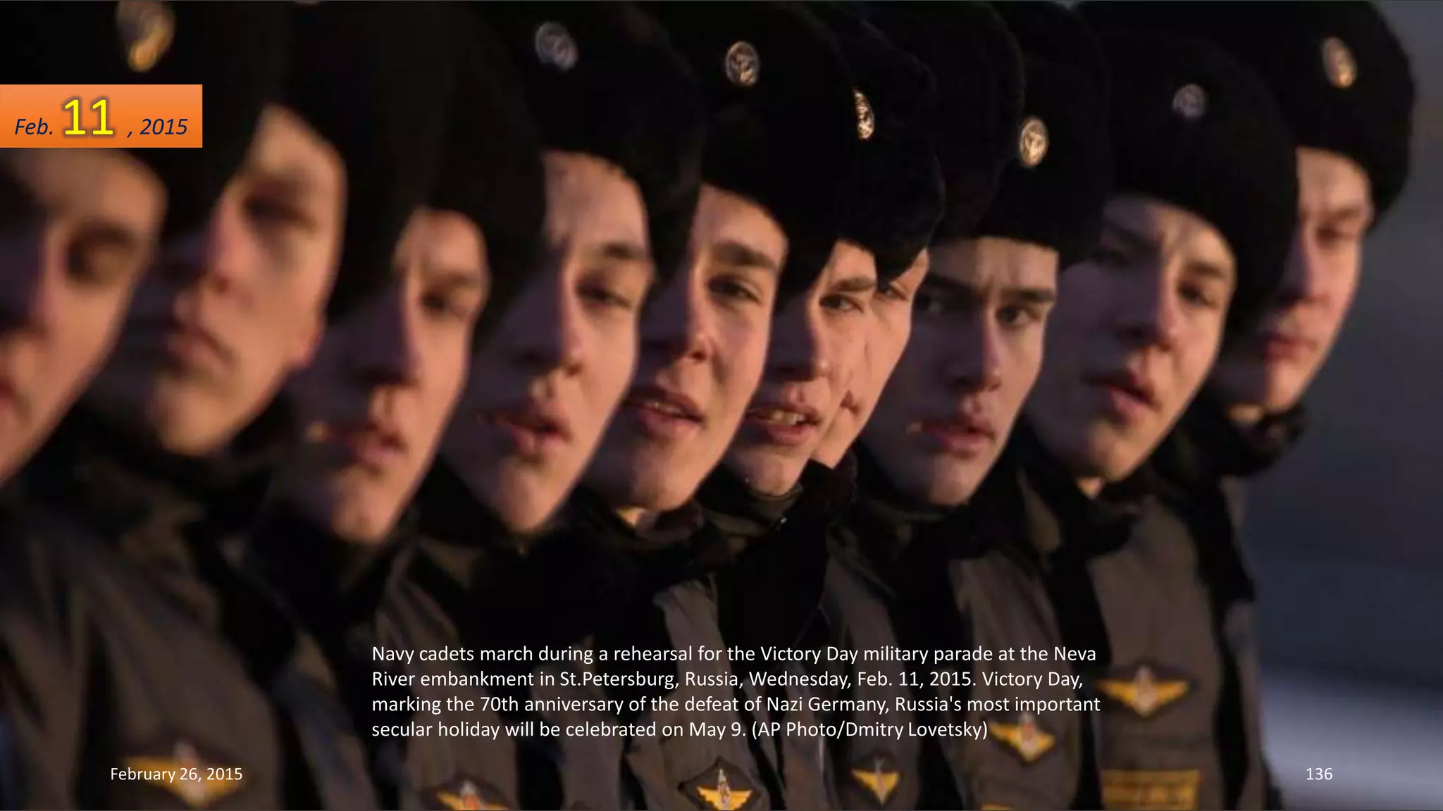Navy cadets march during a rehearsal for the Victory Day military parade at the Neva
River embankment in St.Petersburg, Russia, Wednesday, Feb. 11, 2015. Victory Day,
marking the 70th anniversary of the defeat of Nazi Germany, Russia's most important
secular holiday will be celebrated on May 9. (AP Photo/Dmitry Lovetsky)
February 26, 2015 136
Feb. 11 , 2015
 