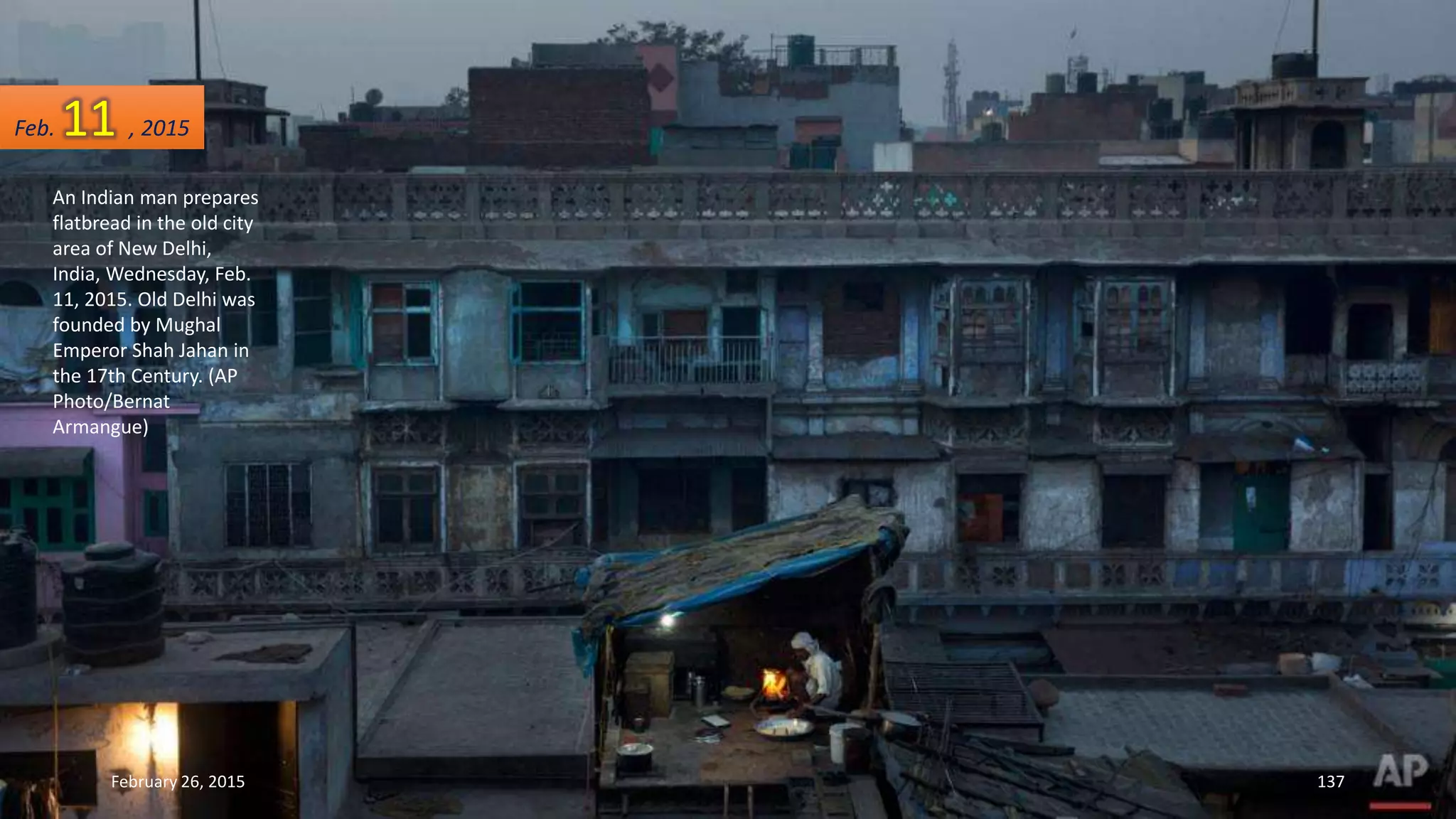 An Indian man prepares
flatbread in the old city
area of New Delhi,
India, Wednesday, Feb.
11, 2015. Old Delhi was
founded by Mughal
Emperor Shah Jahan in
the 17th Century. (AP
Photo/Bernat
Armangue)
February 26, 2015 137
Feb. 11 , 2015
 