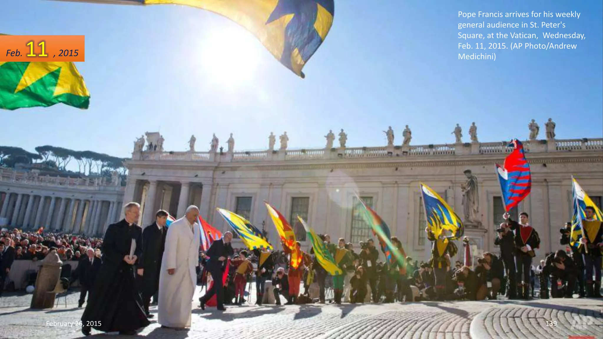 Pope Francis arrives for his weekly
general audience in St. Peter's
Square, at the Vatican, Wednesday,
Feb. 11, 2015. (AP Photo/Andrew
Medichini)
February 26, 2015 139
Feb. 11 , 2015
 
