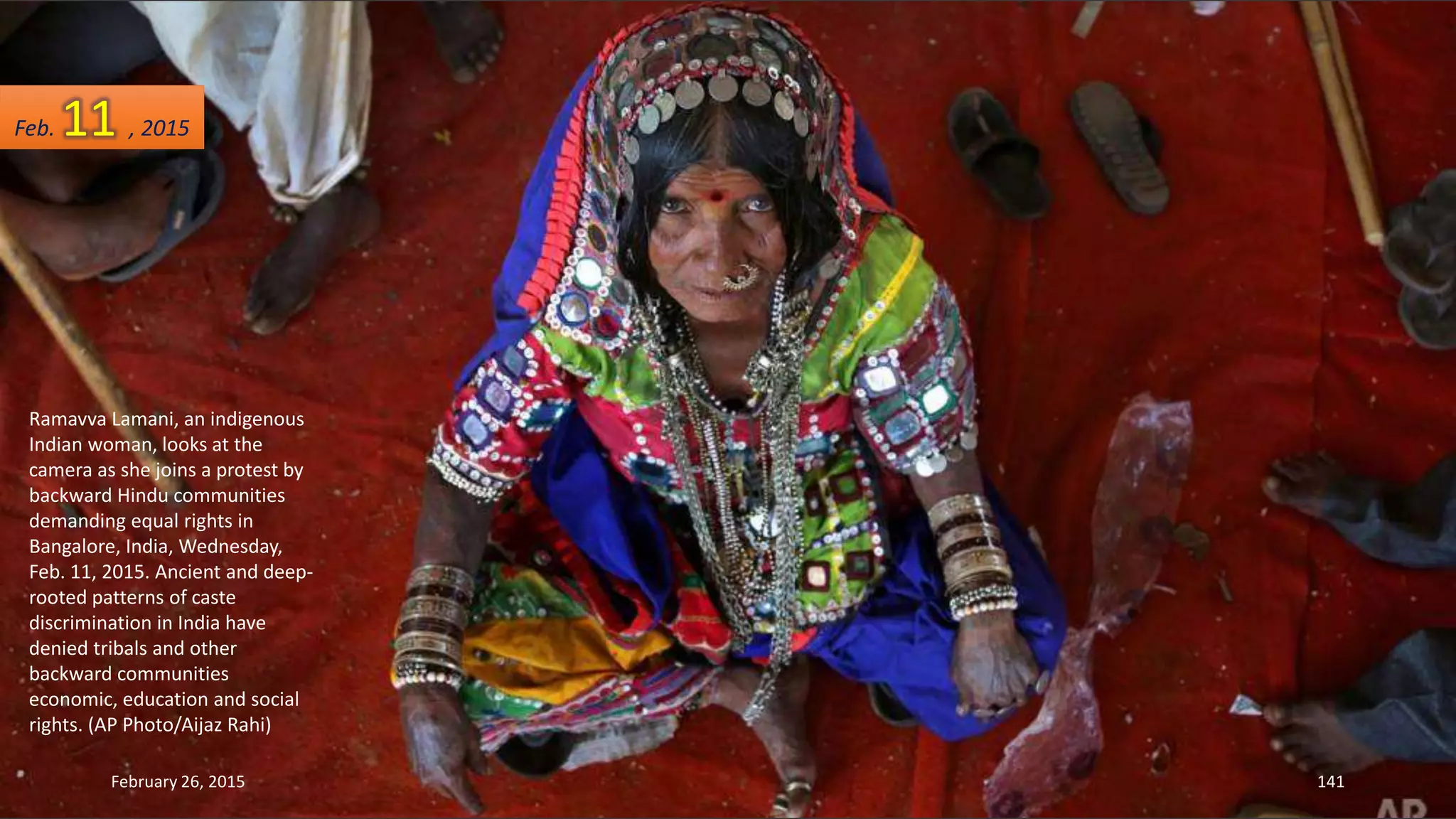 Ramavva Lamani, an indigenous
Indian woman, looks at the
camera as she joins a protest by
backward Hindu communities
demanding equal rights in
Bangalore, India, Wednesday,
Feb. 11, 2015. Ancient and deep-
rooted patterns of caste
discrimination in India have
denied tribals and other
backward communities
economic, education and social
rights. (AP Photo/Aijaz Rahi)
February 26, 2015 141
Feb. 11 , 2015
 