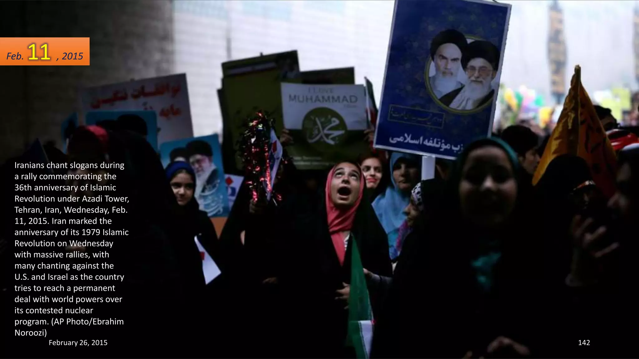 Iranians chant slogans during
a rally commemorating the
36th anniversary of Islamic
Revolution under Azadi Tower,
Tehran, Iran, Wednesday, Feb.
11, 2015. Iran marked the
anniversary of its 1979 Islamic
Revolution on Wednesday
with massive rallies, with
many chanting against the
U.S. and Israel as the country
tries to reach a permanent
deal with world powers over
its contested nuclear
program. (AP Photo/Ebrahim
Noroozi)
February 26, 2015 142
Feb. 11 , 2015
 