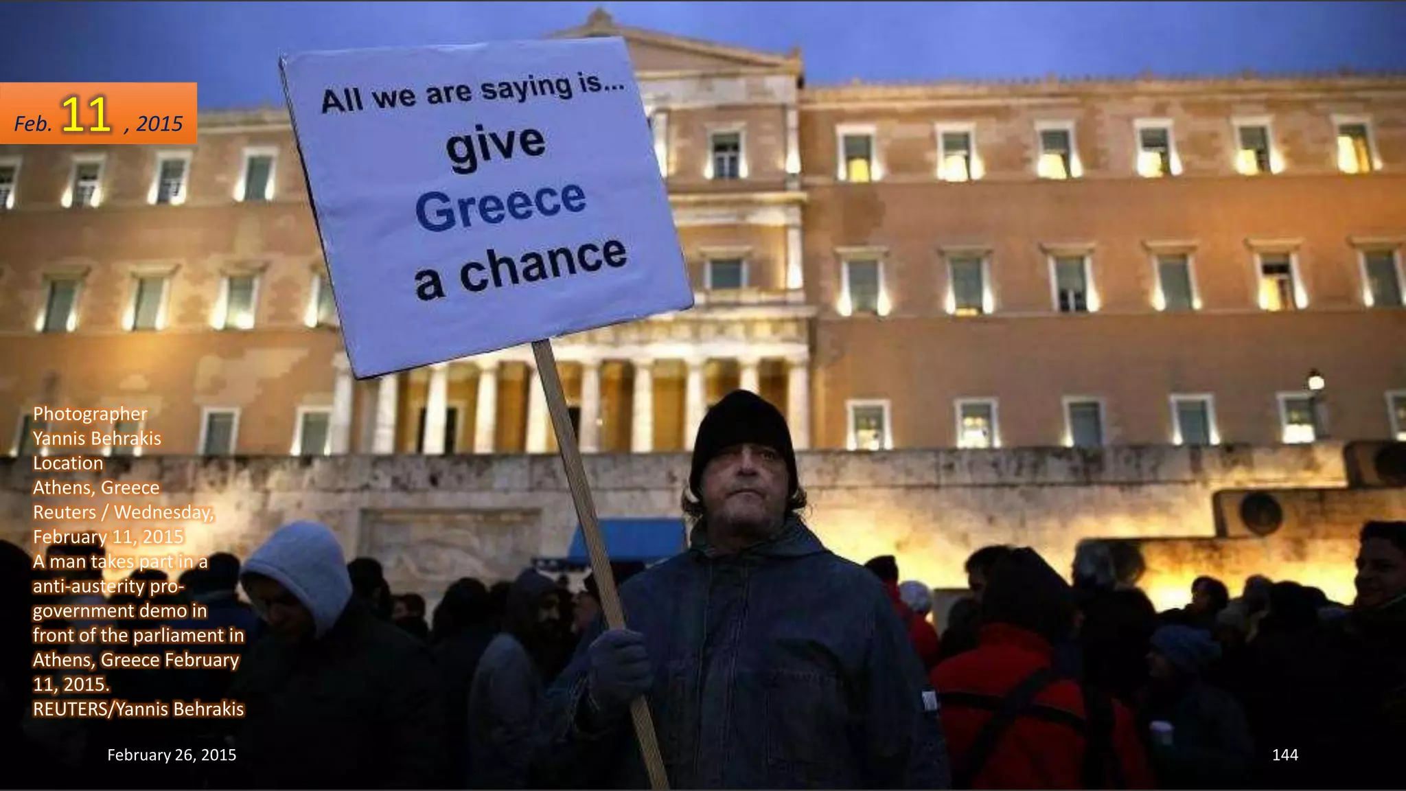 Photographer
Yannis Behrakis
Location
Athens, Greece
Reuters / Wednesday,
February 11, 2015
A man takes part in a
anti-austerity pro-
government demo in
front of the parliament in
Athens, Greece February
11, 2015.
REUTERS/Yannis Behrakis
February 26, 2015 144
Feb. 11 , 2015
 