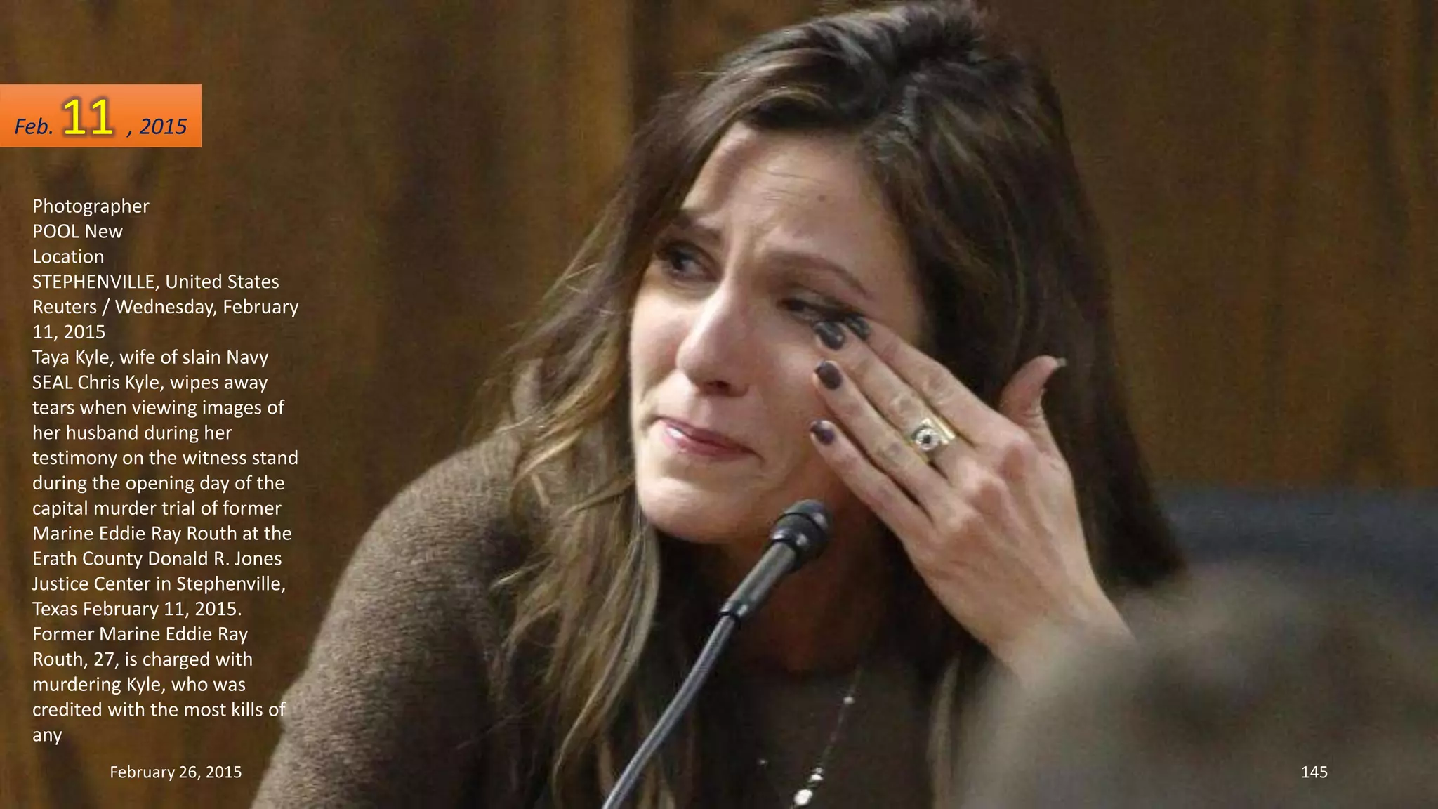 Photographer
POOL New
Location
STEPHENVILLE, United States
Reuters / Wednesday, February
11, 2015
Taya Kyle, wife of slain Navy
SEAL Chris Kyle, wipes away
tears when viewing images of
her husband during her
testimony on the witness stand
during the opening day of the
capital murder trial of former
Marine Eddie Ray Routh at the
Erath County Donald R. Jones
Justice Center in Stephenville,
Texas February 11, 2015.
Former Marine Eddie Ray
Routh, 27, is charged with
murdering Kyle, who was
credited with the most kills of
any
February 26, 2015 145
Feb. 11 , 2015
 