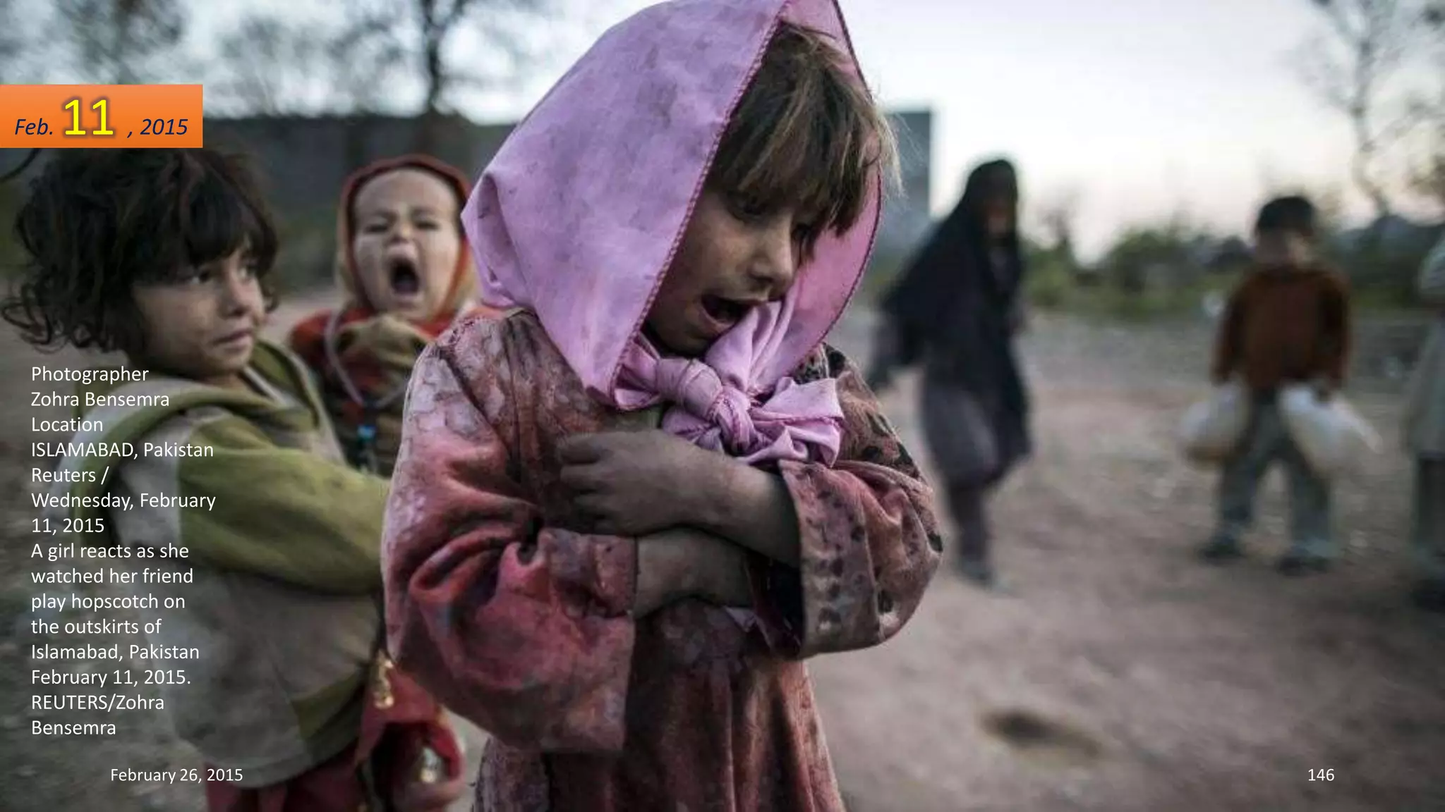 Photographer
Zohra Bensemra
Location
ISLAMABAD, Pakistan
Reuters /
Wednesday, February
11, 2015
A girl reacts as she
watched her friend
play hopscotch on
the outskirts of
Islamabad, Pakistan
February 11, 2015.
REUTERS/Zohra
Bensemra
February 26, 2015 146
Feb. 11 , 2015
 
