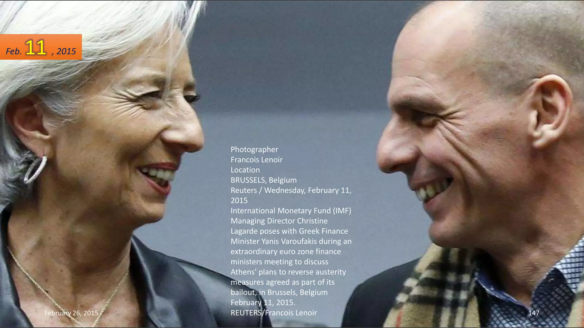 Photographer
Francois Lenoir
Location
BRUSSELS, Belgium
Reuters / Wednesday, February 11,
2015
International Monetary Fund (IMF)
Managing Director Christine
Lagarde poses with Greek Finance
Minister Yanis Varoufakis during an
extraordinary euro zone finance
ministers meeting to discuss
Athens' plans to reverse austerity
measures agreed as part of its
bailout, in Brussels, Belgium
February 11, 2015.
REUTERS/Francois LenoirFebruary 26, 2015 147
Feb. 11 , 2015
 