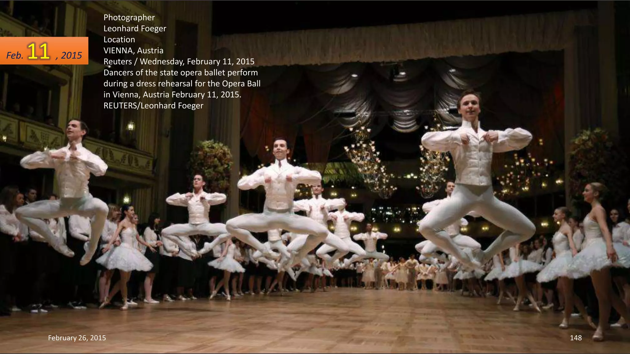 Photographer
Leonhard Foeger
Location
VIENNA, Austria
Reuters / Wednesday, February 11, 2015
Dancers of the state opera ballet perform
during a dress rehearsal for the Opera Ball
in Vienna, Austria February 11, 2015.
REUTERS/Leonhard Foeger
February 26, 2015 148
Feb. 11 , 2015
 