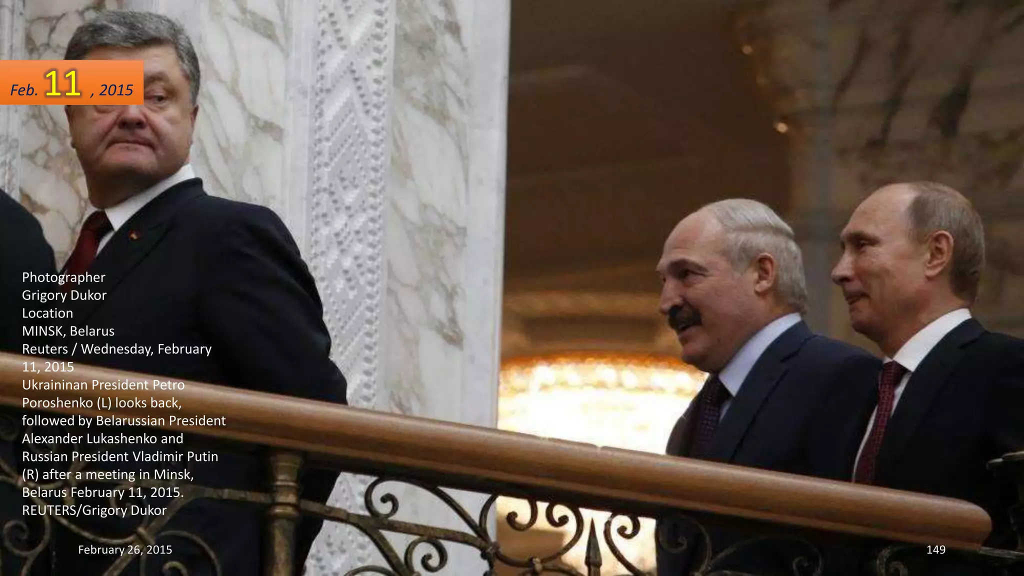 Photographer
Grigory Dukor
Location
MINSK, Belarus
Reuters / Wednesday, February
11, 2015
Ukraininan President Petro
Poroshenko (L) looks back,
followed by Belarussian President
Alexander Lukashenko and
Russian President Vladimir Putin
(R) after a meeting in Minsk,
Belarus February 11, 2015.
REUTERS/Grigory Dukor
February 26, 2015 149
Feb. 11 , 2015
 