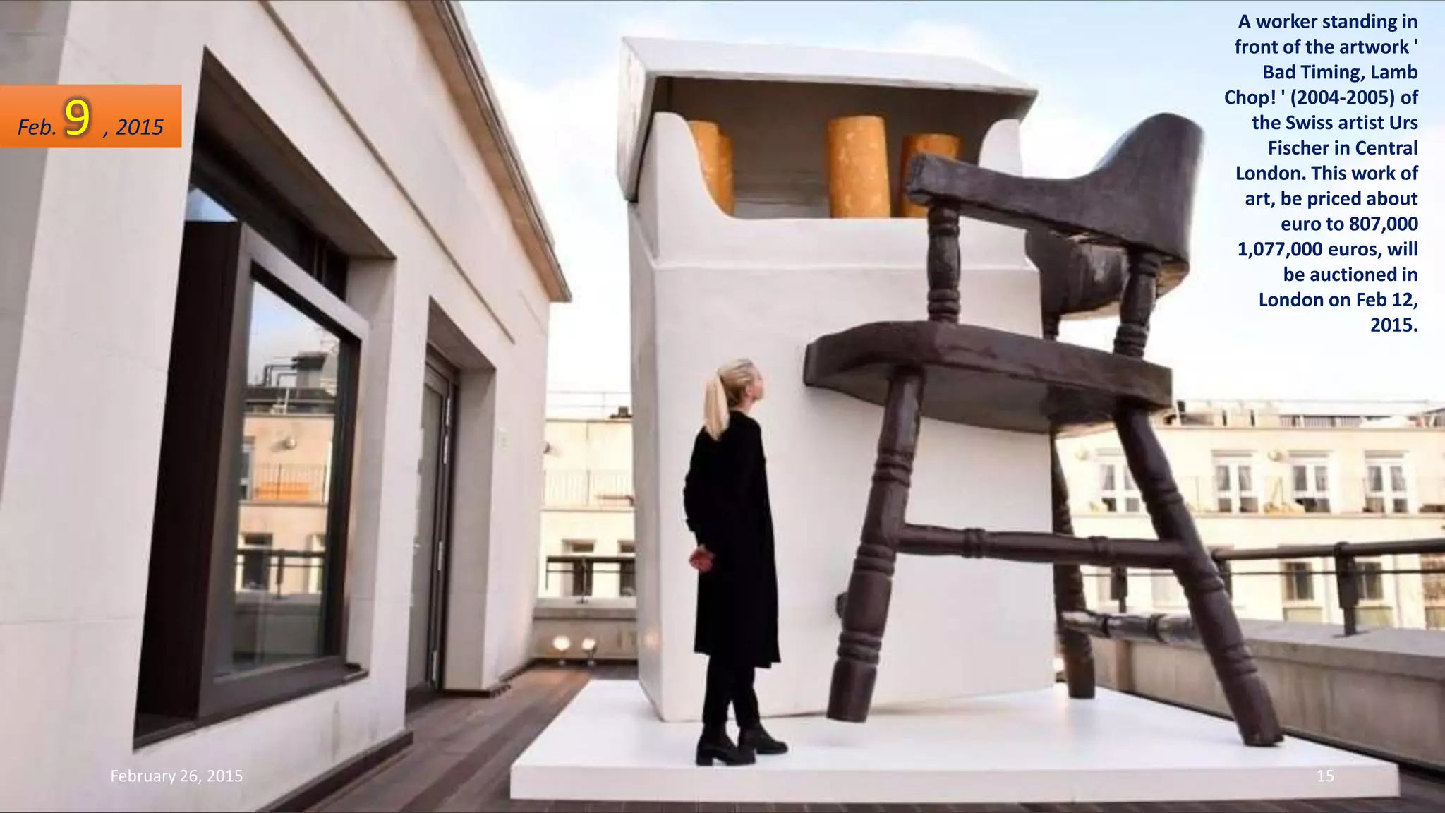 A worker standing in
front of the artwork '
Bad Timing, Lamb
Chop! ' (2004-2005) of
the Swiss artist Urs
Fischer in Central
London. This work of
art, be priced about
euro to 807,000
1,077,000 euros, will
be auctioned in
London on Feb 12,
2015.
Feb. 9 , 2015
February 26, 2015 15
 