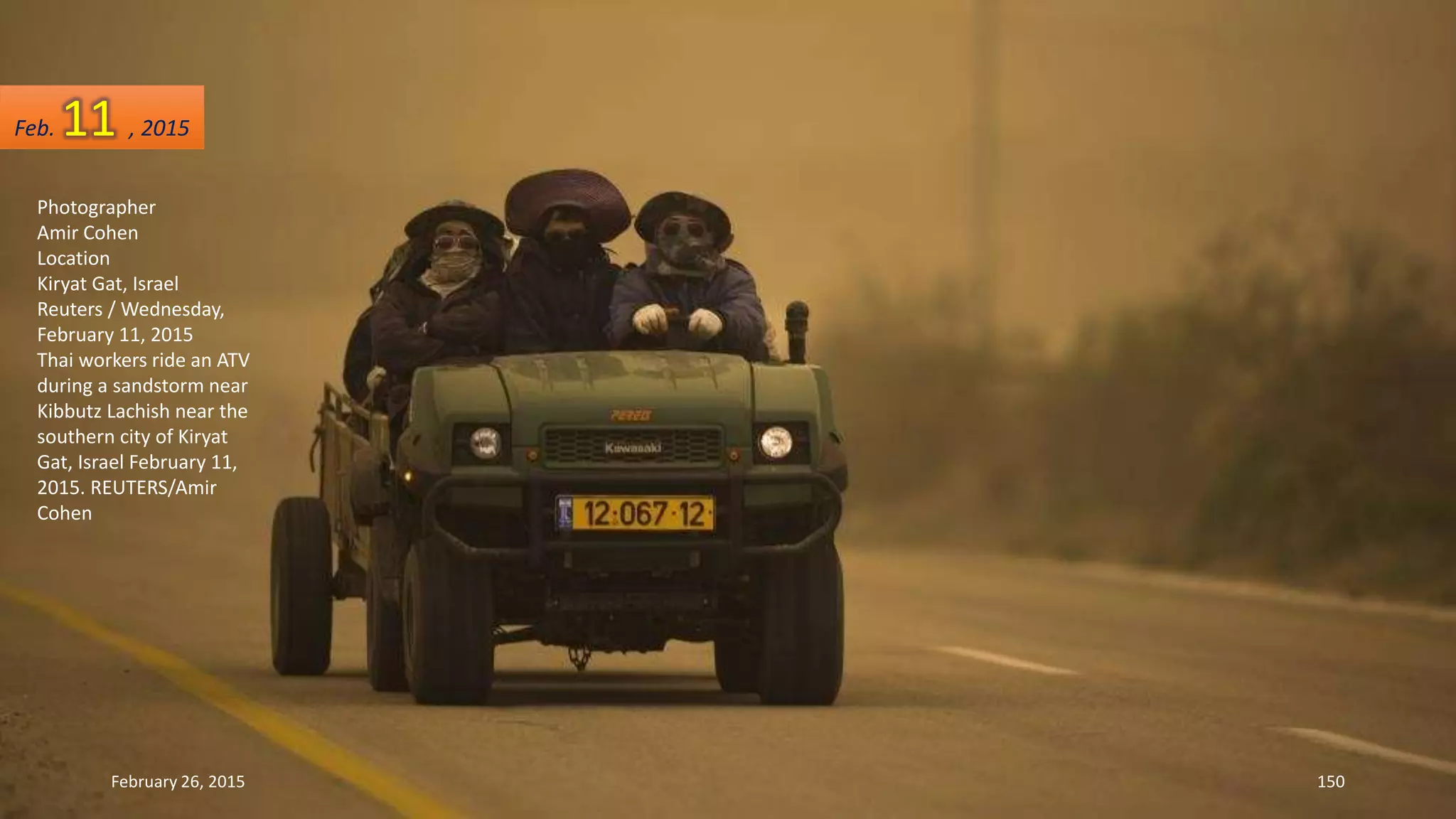 Photographer
Amir Cohen
Location
Kiryat Gat, Israel
Reuters / Wednesday,
February 11, 2015
Thai workers ride an ATV
during a sandstorm near
Kibbutz Lachish near the
southern city of Kiryat
Gat, Israel February 11,
2015. REUTERS/Amir
Cohen
February 26, 2015 150
Feb. 11 , 2015
 
