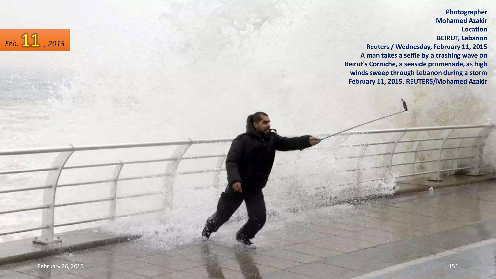 Photographer
Mohamed Azakir
Location
BEIRUT, Lebanon
Reuters / Wednesday, February 11, 2015
A man takes a selfie by a crashing wave on
Beirut's Corniche, a seaside promenade, as high
winds sweep through Lebanon during a storm
February 11, 2015. REUTERS/Mohamed Azakir
February 26, 2015 151
Feb. 11 , 2015
 