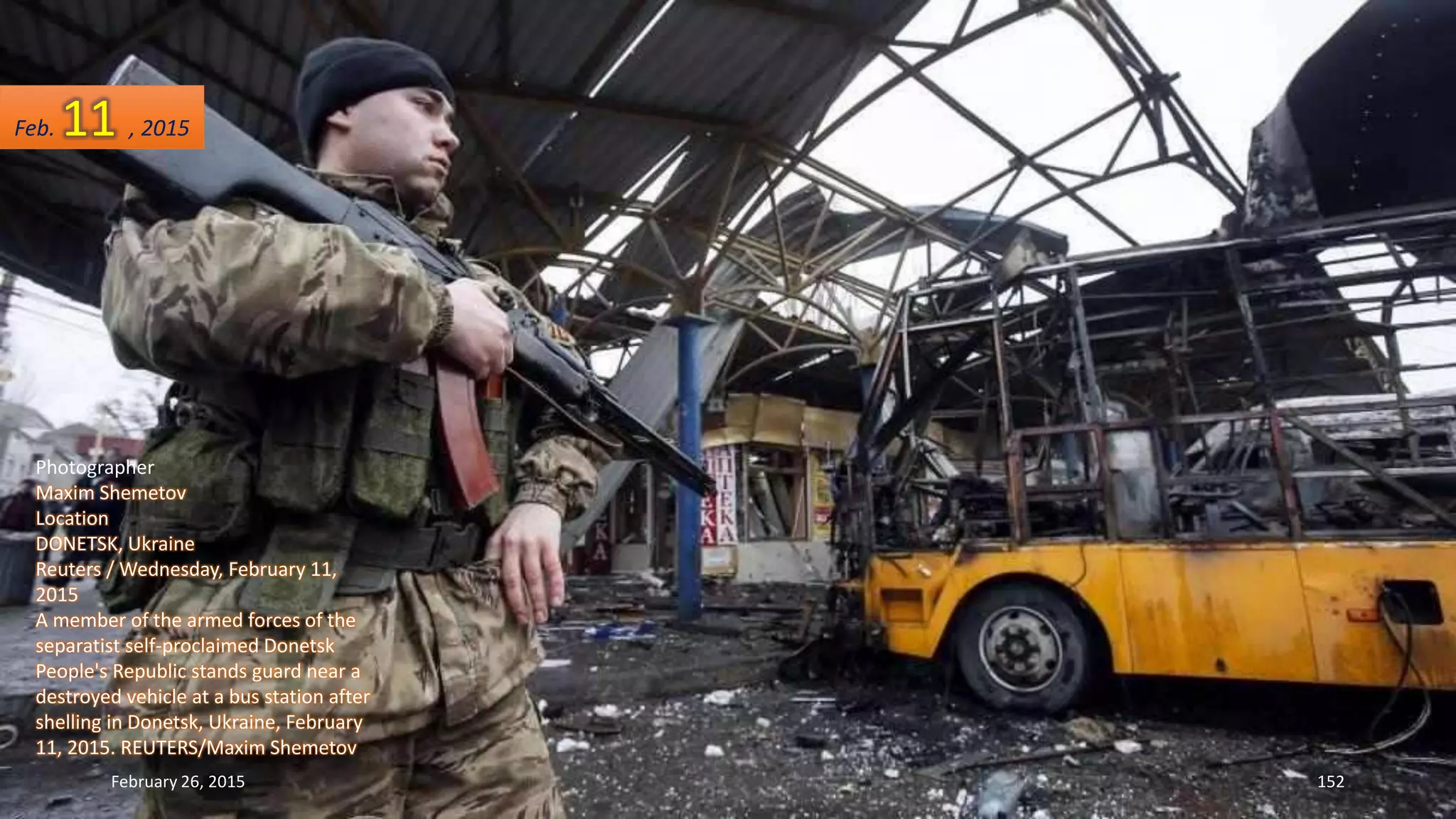Photographer
Maxim Shemetov
Location
DONETSK, Ukraine
Reuters / Wednesday, February 11,
2015
A member of the armed forces of the
separatist self-proclaimed Donetsk
People's Republic stands guard near a
destroyed vehicle at a bus station after
shelling in Donetsk, Ukraine, February
11, 2015. REUTERS/Maxim Shemetov
February 26, 2015 152
Feb. 11 , 2015
 
