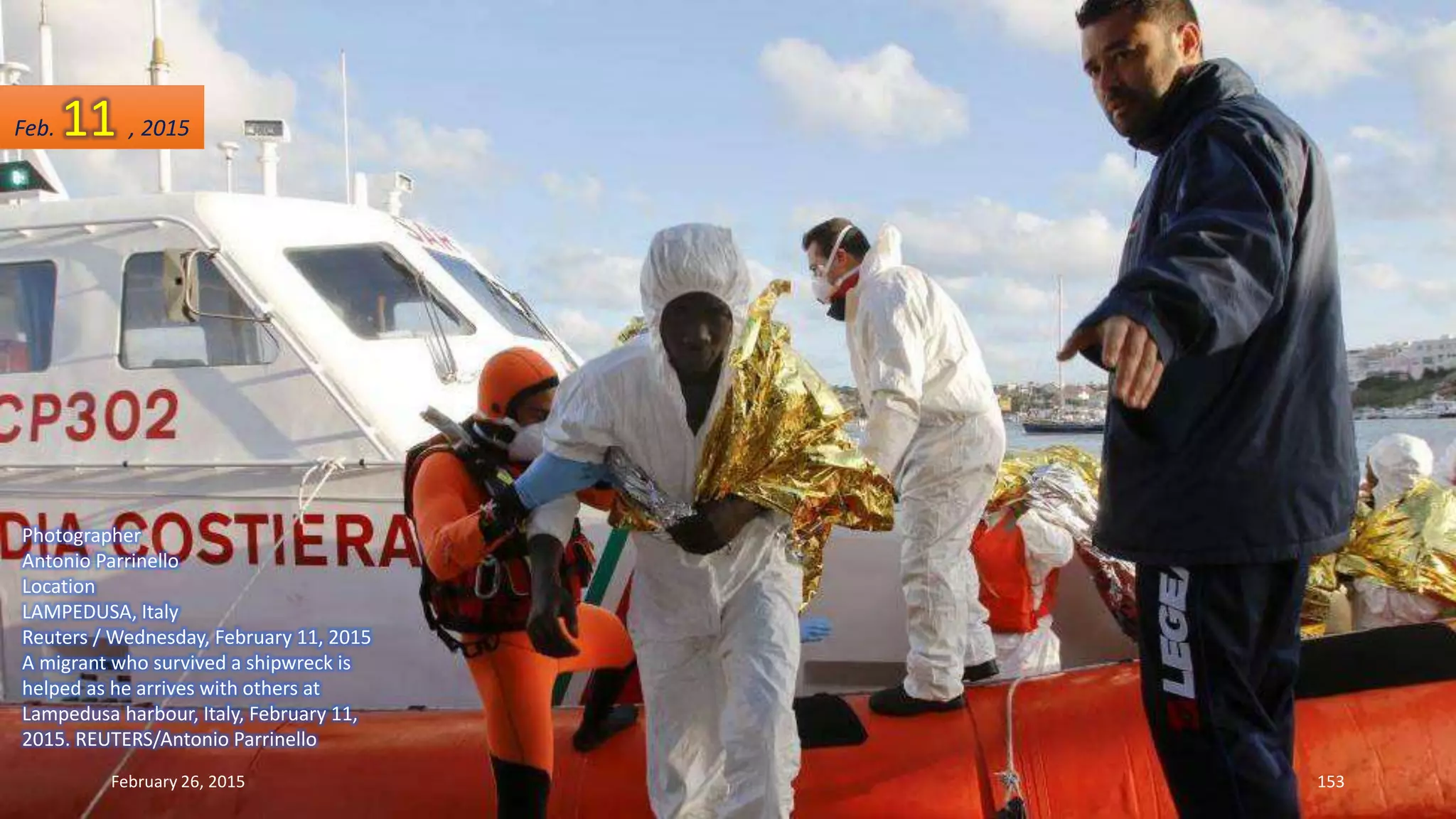 Photographer
Antonio Parrinello
Location
LAMPEDUSA, Italy
Reuters / Wednesday, February 11, 2015
A migrant who survived a shipwreck is
helped as he arrives with others at
Lampedusa harbour, Italy, February 11,
2015. REUTERS/Antonio Parrinello
February 26, 2015 153
Feb. 11 , 2015
 