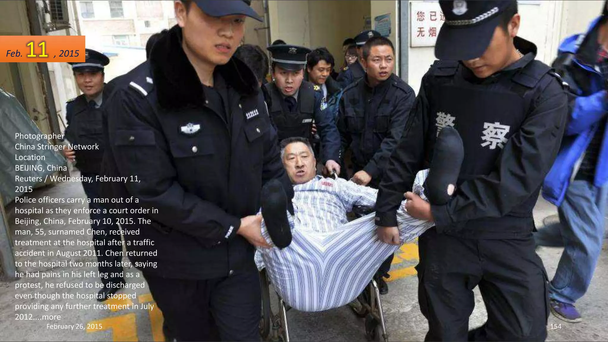 Photographer
China Stringer Network
Location
BEIJING, China
Reuters / Wednesday, February 11,
2015
Police officers carry a man out of a
hospital as they enforce a court order in
Beijing, China, February 10, 2015. The
man, 55, surnamed Chen, received
treatment at the hospital after a traffic
accident in August 2011. Chen returned
to the hospital two months later, saying
he had pains in his left leg and as a
protest, he refused to be discharged
even though the hospital stopped
providing any further treatment in July
2012....more
February 26, 2015 154
Feb. 11 , 2015
 