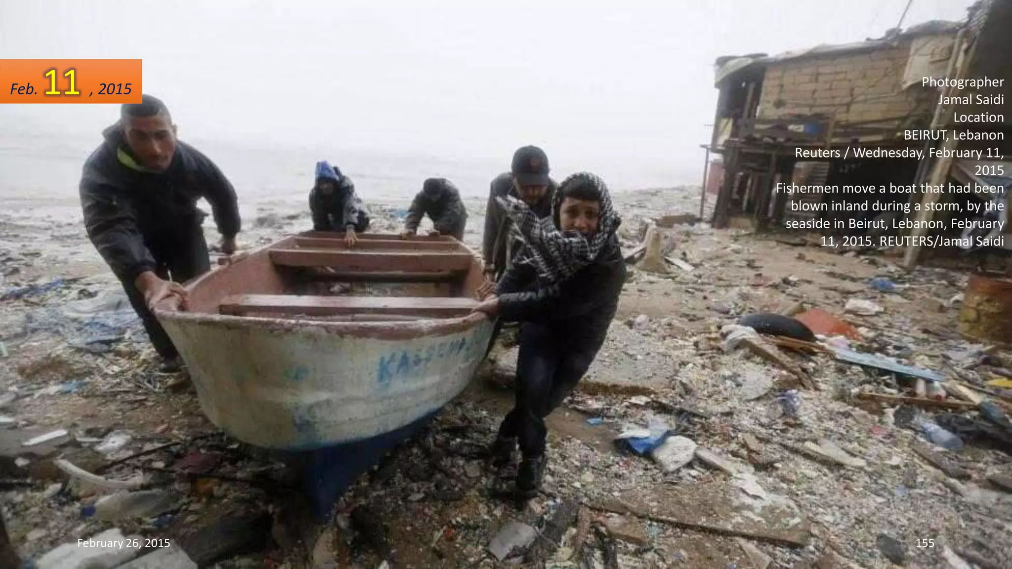Photographer
Jamal Saidi
Location
BEIRUT, Lebanon
Reuters / Wednesday, February 11,
2015
Fishermen move a boat that had been
blown inland during a storm, by the
seaside in Beirut, Lebanon, February
11, 2015. REUTERS/Jamal Saidi
February 26, 2015 155
Feb. 11 , 2015
 