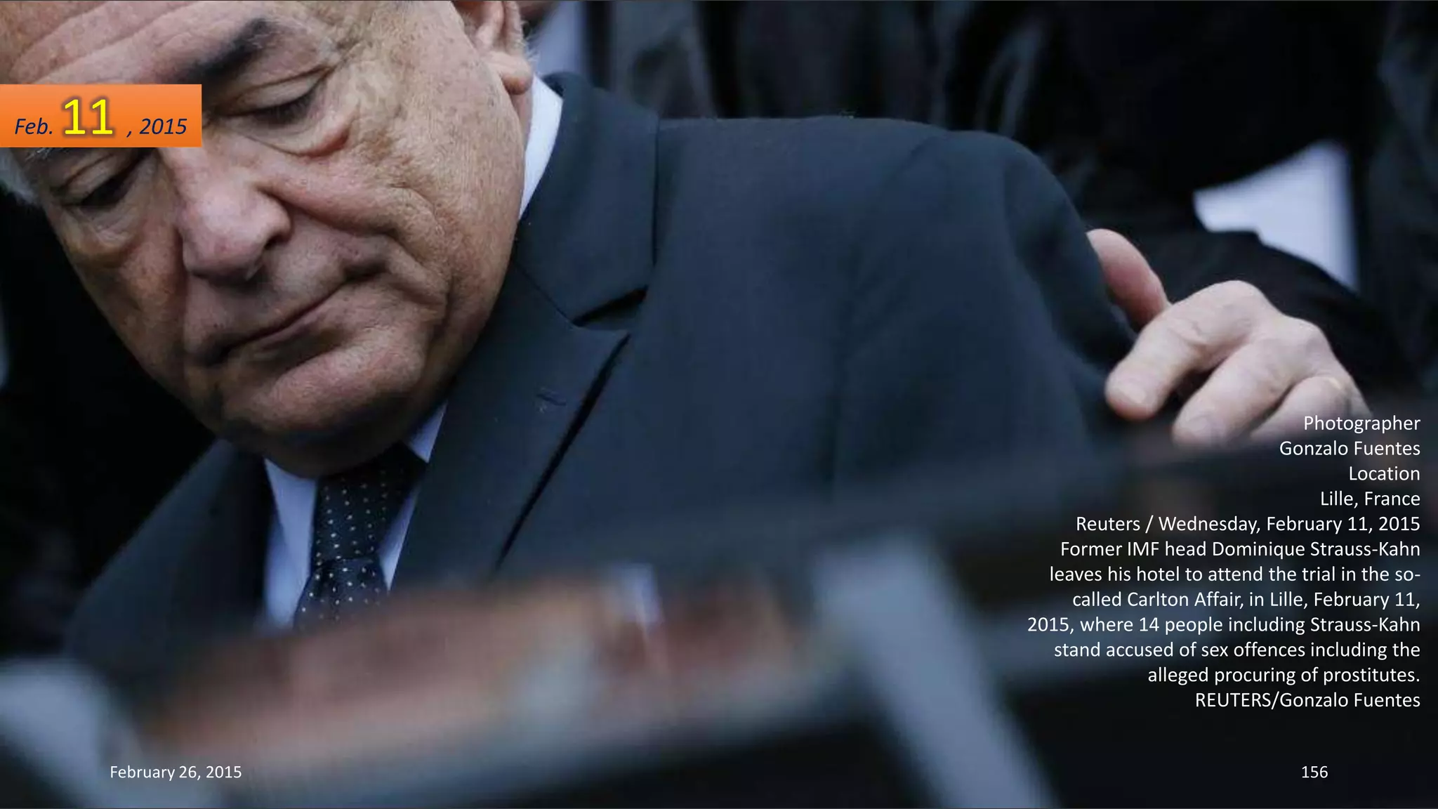 Photographer
Gonzalo Fuentes
Location
Lille, France
Reuters / Wednesday, February 11, 2015
Former IMF head Dominique Strauss-Kahn
leaves his hotel to attend the trial in the so-
called Carlton Affair, in Lille, February 11,
2015, where 14 people including Strauss-Kahn
stand accused of sex offences including the
alleged procuring of prostitutes.
REUTERS/Gonzalo Fuentes
February 26, 2015 156
Feb. 11 , 2015
 