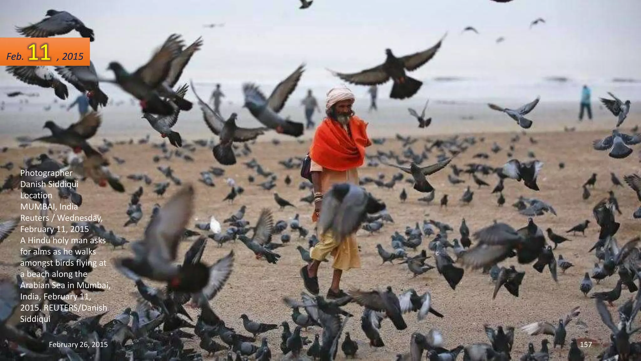 Photographer
Danish Siddiqui
Location
MUMBAI, India
Reuters / Wednesday,
February 11, 2015
A Hindu holy man asks
for alms as he walks
amongst birds flying at
a beach along the
Arabian Sea in Mumbai,
India, February 11,
2015. REUTERS/Danish
Siddiqui
February 26, 2015 157
Feb. 11 , 2015
 