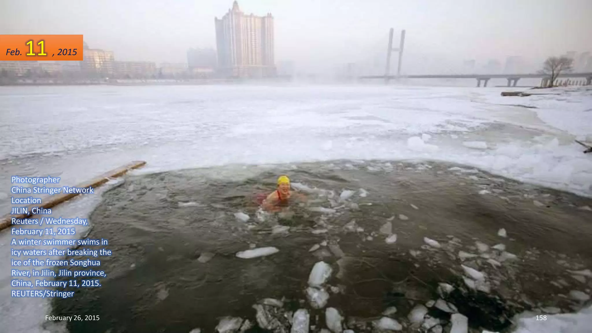 Photographer
China Stringer Network
Location
JILIN, China
Reuters / Wednesday,
February 11, 2015
A winter swimmer swims in
icy waters after breaking the
ice of the frozen Songhua
River, in Jilin, Jilin province,
China, February 11, 2015.
REUTERS/Stringer
February 26, 2015 158
Feb. 11 , 2015
 