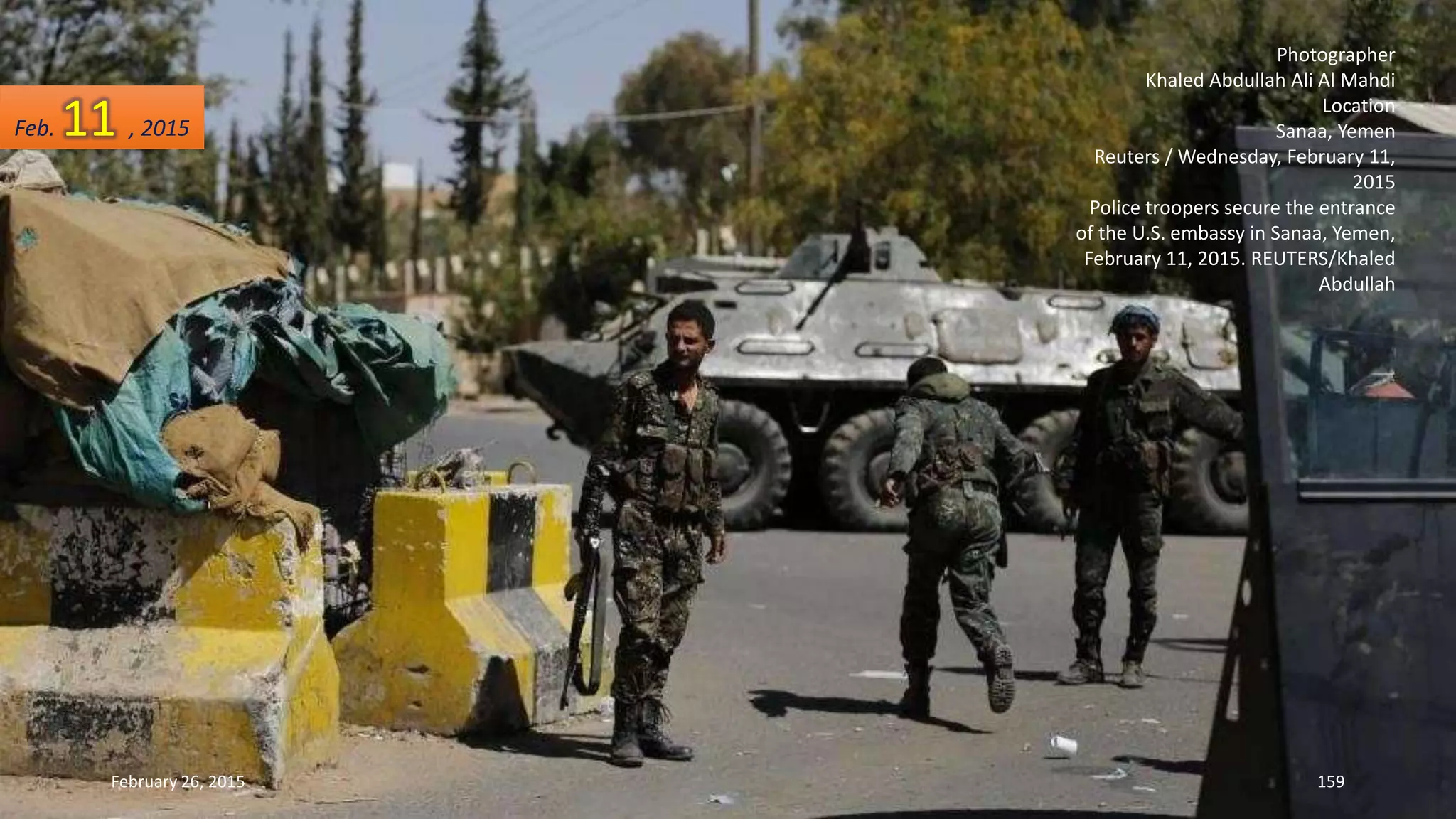 Photographer
Khaled Abdullah Ali Al Mahdi
Location
Sanaa, Yemen
Reuters / Wednesday, February 11,
2015
Police troopers secure the entrance
of the U.S. embassy in Sanaa, Yemen,
February 11, 2015. REUTERS/Khaled
Abdullah
February 26, 2015 159
Feb. 11 , 2015
 
